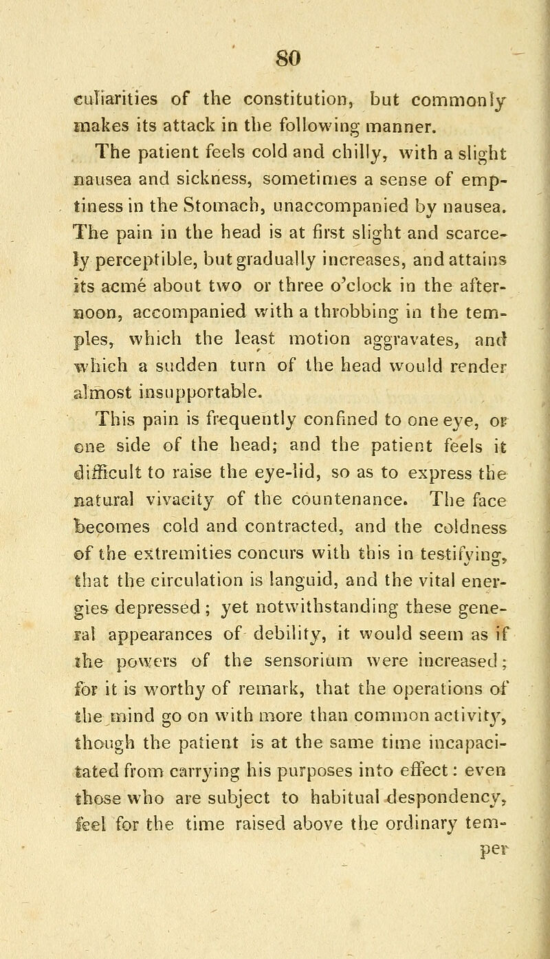 culiarities of the constitution, but commonly makes its attack in the following manner. The patient feels cold and chilly, with a slight nausea and sickness, sometimes a sense of emp- tiness in the Stomach, unaccompanied by nausea. The pain in the head is at first slight and scarce- ly perceptible, but gradually increases, and attains its acme about two or three o'clock in the after- noon, accompanied with a throbbing in the tem- ples, which the least motion aggravates, and which a sudden turn of the head would render almost insupportable. This pain is frequently confined to one eye, of one side of the head; and the patient feels it difficult to raise the eye-lid, so as to express the natural vivaeity of the countenance. The face becomes cold and contracted, and the coldness of the extremities concurs with this in testifying, that the circulation is languid, and the vital ener- gies depressed ; yet notwithstanding these gene- ral appearances of debility, it would seem as if the powers of the sensorium were increased; for it is worthy of remark, that the operations of the mind go on with more than common activity, though the patient is at the same time incapaci- tated from carrying his purposes into effect: even those who are subject to habitual despondency, feel for the time raised above the ordinary tem- per