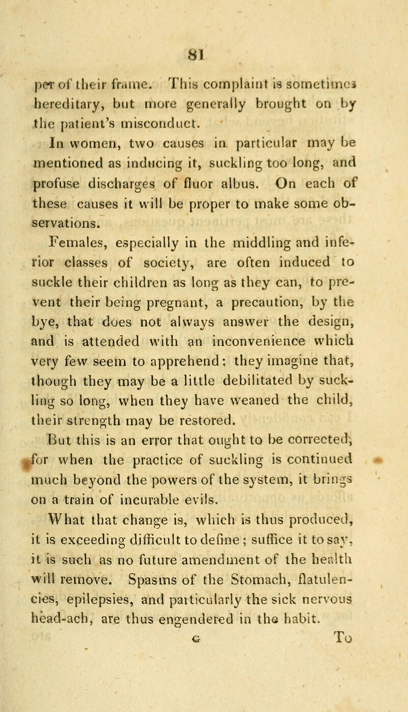 per of their frame. This complaint is sometimes hereditary, but more generally brought on by the patient's misconduct. In women, two causes in particular may be mentioned as inducing it, suckling too long, and profuse discharges of fluor albus. On each of these causes it will be proper to make some ob- servations. Females, especially in the middling and infe- rior classes of society, are often induced to suckle their children as long as they can, to pre- vent their being pregnant, a precaution, by the bye, that does not always answer the design, and is attended with an inconvenience which very few seem to apprehend: they imagine that, though they may be a little debilitated by suck- ling so long, when they have weaned the child, their strength may be restored. But this is an error that ought to be corrected, tfor when the practice of suckling is continued much beyond the powers of the system, it brings on a train of incurable evils. What that change is, which is thus produced, it is exceeding difficult to define ; suffice it to say, it is such as no future amendment of the health will remove. Spasms of the Stomach, flatulen- cies, epilepsies, and particularly the sick nervous head-ach, are thus engendered in the habit. g To