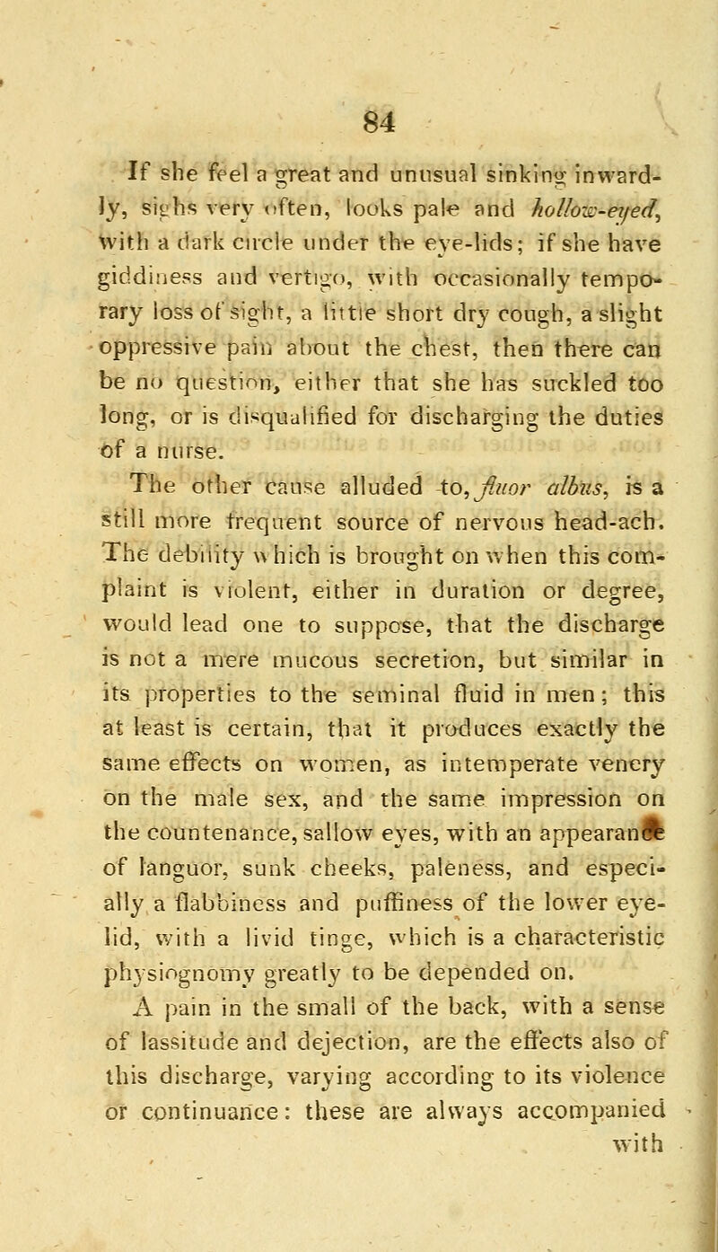 If she feel a great and unusual sinking inward- ly, si^hs very often, looks pale and hollow-eyed, with a dark circle under the eye-lids; if she have giddiness and vertigo, with occasionally tempo- rary loss of sight, a little short dry cough, a slight oppressive pain about the chest, then there can be no question, either that she has suckled too long, or is disqualified for discharging the duties of a nurse. The other cause alluded -to, fiuor albus, is a still more frequent source of nervous head-ach. The debility u hich is brought on when this com- plaint is violent, either in duration or degree, would lead one to suppose, that the discharge is not a mere mucous secretion, but similar in its properties to the seminal fluid in men; this at least is certain, that it produces exactly the same effects on women, as intemperate venery on the male sex, and the same, impression on the countenance, sallow eyes, with an appearand of languor, sunk cheeks, paleness, and especi- ally a flabbiness and puffiness of the lower eye- lid, with a livid tinge, which is a characteristic physiognomy greatly to be depended on. A pain in the small of the back, with a sense of lassitude and dejection, are the effects also of this discharge, varying according to its violence or continuance: these are always accompanied with