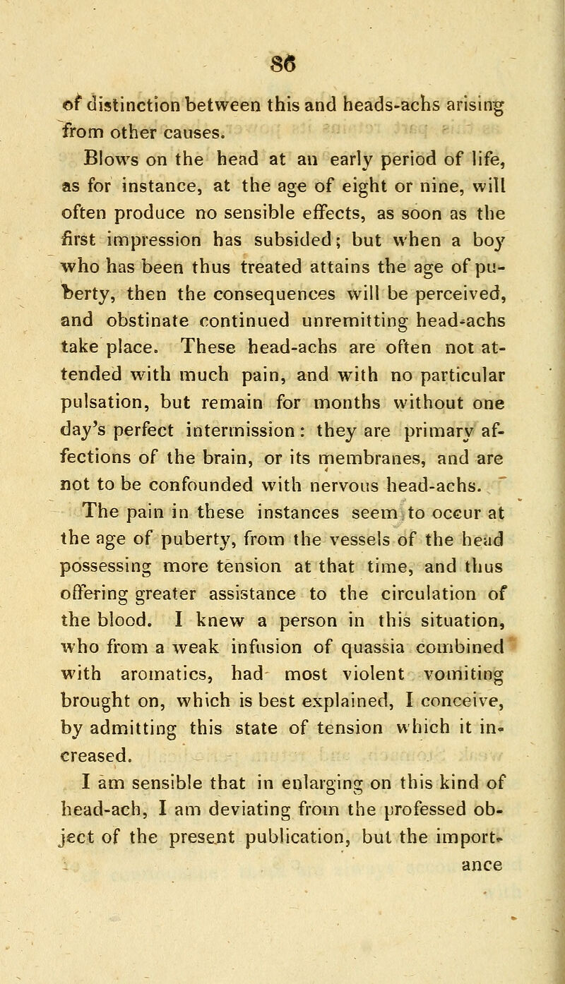 of distinction between this and heads-achs arising from other causes. Blows on the head at an early period of life, as for instance, at the age of eight or nine, will often produce no sensible effects, as soon as the first impression has subsided; but when a boy who has been thus treated attains the age of pu- berty, then the consequences will be perceived, and obstinate continued unremitting head-achs take place. These head-achs are often not at- tended with much pain, and with no particular pulsation, but remain for months without one day's perfect intermission: they are primary af- fections of the brain, or its membranes, and are not to be confounded with nervous head-achs. The pain in these instances seem to occur at the age of puberty, from the vessels of the head possessing more tension at that time, and thus offering greater assistance to the circulation of the blood. I knew a person in this situation, who from a weak infusion of quassia combined with aromatics, had most violent vomiting brought on, which is best explained, I conceive, by admitting this state of tension which it in* creased. I am sensible that in enlarging on this kind of head-ach, I am deviating from the professed ob- ject of the present publication, but the import* ance