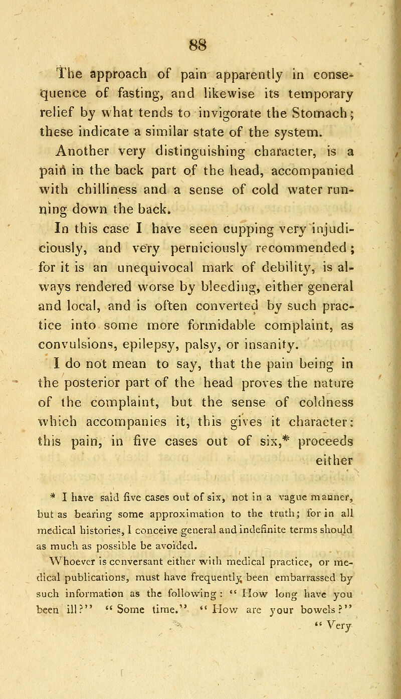 The approach of pain apparently in conse* quence of fasting, and likewise its temporary relief by what tends to invigorate the Stomach; these indicate a similar state of the system. Another very distinguishing character, is a pain in the back part of the head, accompanied with chilliness and a sense of cold water run- ning down the back. In this case I have seen cupping very injudi- ciously, and very perniciously recommended; for it is an unequivocal mark of debility, is al- ways rendered worse by bleeding, either general and local, and is often converted by such prac- tice into some more formidable complaint, as convulsions, epilepsy, palsy, or insanity. I do not mean to say, that the pain being in the posterior part of the head proves the nature of the complaint, but the sense of coldness which accompanies it, this gives it character: this pain, in five cases out of six,* proceeds either * I have said five cases out of six, not in a vague manner, but as bearing some approximation to the truth; for in all medical histories, 1 conceive general and indefinite terms should as much as possible be avoided. Whoever is conversant either with medical practice, or me- dical publications, must have frequently, been embarrassed by such information as the following :  How long have you been ill? Some time.  How are your bowels?  Very