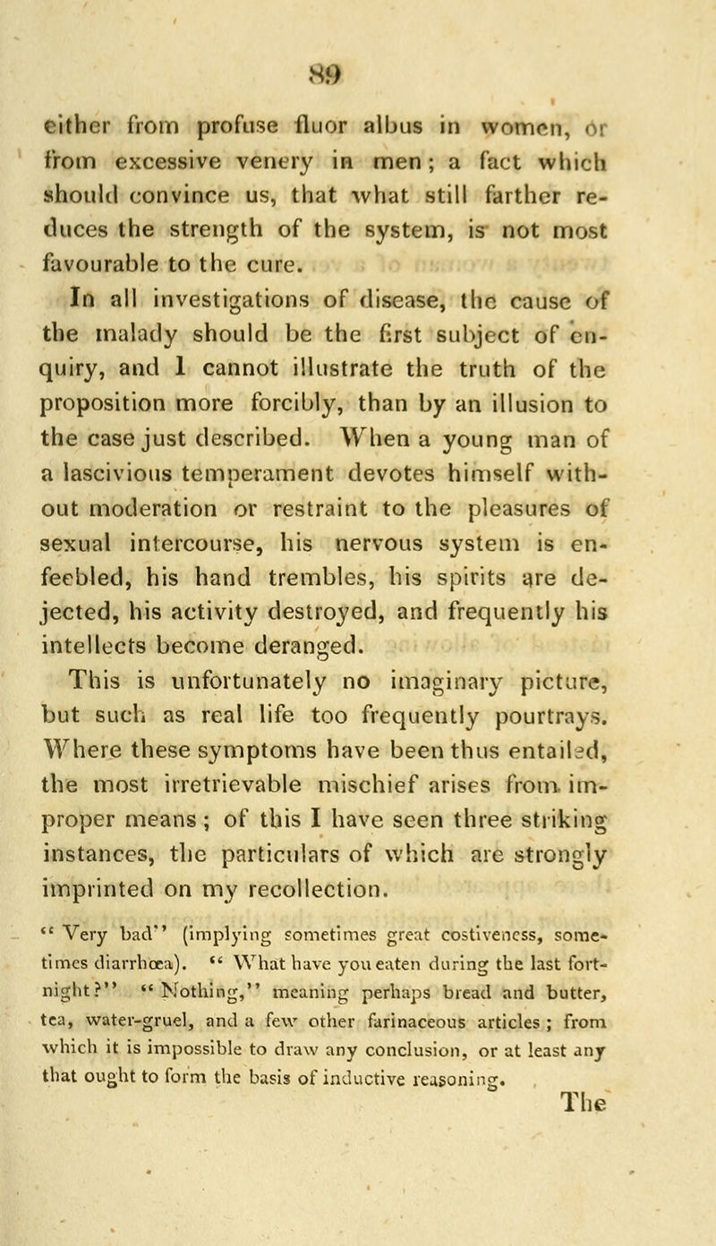 m either from profuse fluor albus in women. from excessive venery in men; a fact which should convince us, that what still farther re- duces the strength of the system, is not most favourable to the cure. In all investigations of disease, the cause of the malady should be the first subject of en- quiry, and 1 cannot illustrate the truth of the proposition more forcibly, than by an illusion to the case just described. When a young man of a lascivious temperament devotes himself with- out moderation or restraint to the pleasures of sexual intercourse, his nervous system is en- feebled, his hand trembles, his spirits are de- jected, his activity destroyed, and frequently his intellects become deranged. This is unfortunately no imaginary picture, but such as real life too frequently pourtrays. Where these symptoms have been thus entailed, the most irretrievable mischief arises from- im- proper means; of this I have seen three striking instances, the particulars of which are strongly imprinted on my recollection.  Very bad'' (implying sometimes great costiveness, some- times diarrhoea).  What have you eaten during the last fort- night? Nothing, meaning perhaps bread and butter, tea, water-gruel, and a few other farinaceous articles ; from which it is impossible to draw any conclusion, or at least any that ought to form the basis of inductive reasoning. The