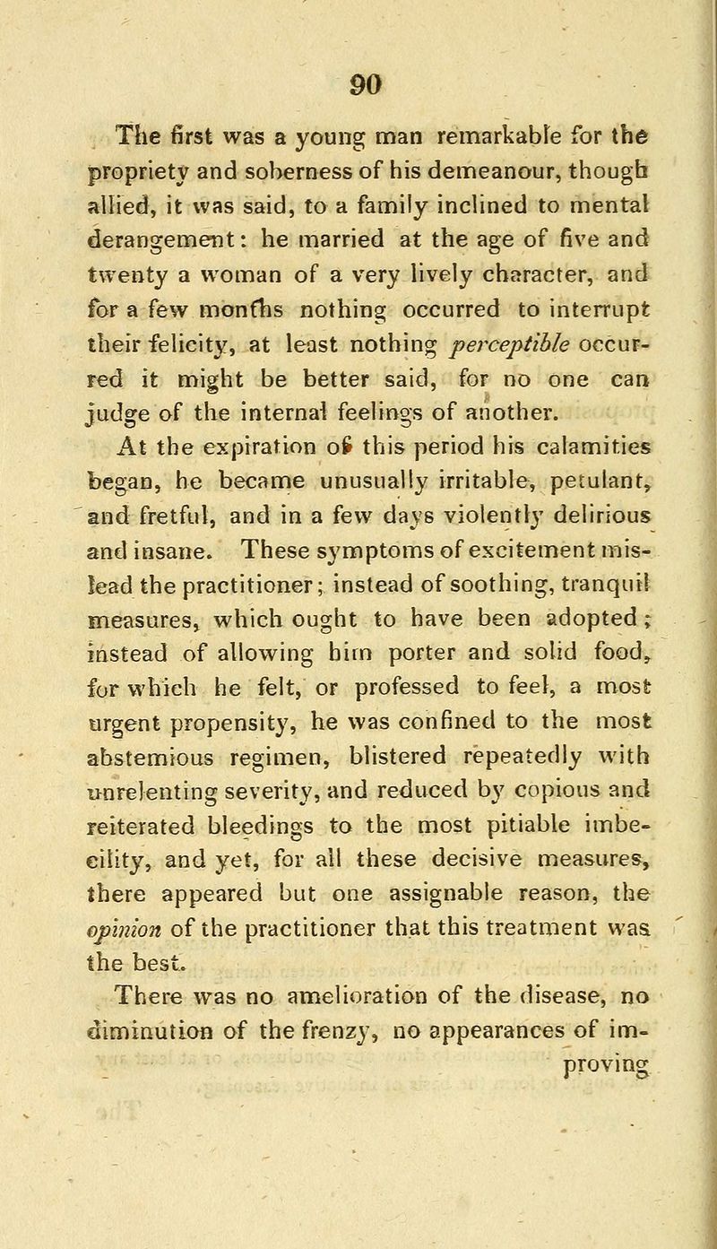 The first was a young man remarkable for the propriety and soberness of his demeanour, though allied, it was said, to a family inclined to mental derangement: he married at the age of five and twenty a woman of a very lively character, and for a few months nothing occurred to interrupt their felicity, at least nothing perceptible occur- red it might be better said, for no one can judge of the internal feelings of another. At the expiration oS this period his calamities began, be became unusually irritable, petulant, and fretful, and in a few days violently delirious and insane. These symptoms of excitement mis- lead the practitioner; instead of soothing, tranquil measures, which ought to have been adopted ; instead of allowing him porter and solid food, for which he felt, or professed to feel, a most urgent propensity, he was confined to the most abstemious regimen, blistered repeatedly with unrelenting severity, and reduced by copious and reiterated bleedings to the most pitiable imbe- cility, and yet, for all these decisive measures, there appeared but one assignable reason, the opinion of the practitioner that this treatment was the best. There was no amelioration of the disease, no diminution of the frenzy, no appearances of im- proving