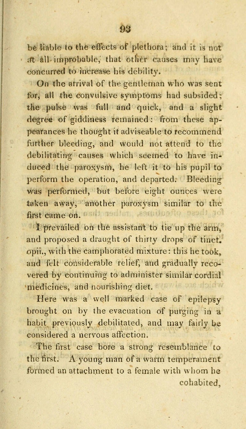 be liable to the effects of plethora; and it is not Jt all- improbable,: that other causes may have concurred to increase his debility. On the arrival of the gentleman who was sent tbr, all the convulsive symptoms had subsided; the pulse was full and quick, and a slight degree of giddiness remained: from these ap- pearances he thought it adviseable to recommend further bleeding, and would not attend to the debilitating causes which seemed to have in- duced the paroxysm, he left it to his pupil to perform the operation, and departed. Bleeding was performed, but before eight ounces were taken away, another paroxysm similar to the first came on. I prevailed on the assistant to tie up the arm, and proposed a draught of thirty drops of tinct. opii., with the camphorated mixture: this he took, and felt considerable relief, and gradually reco- vered by continuing to administer similar cordial medicines, and nourishing diet. Here was a well marked case of epilepsy brought on by the evacuation of purging in a habit, previously debilitated, and may fairly be considered a nervous affection. The first case bore a strong resemblance to the first. A young man of a warm temperament formed an attachment to a female with whom he cohabited.
