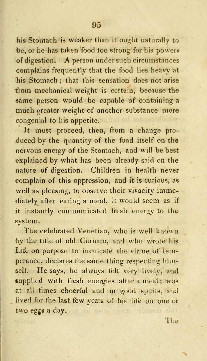 his Stomach is weaker than it ought naturally to be, or he has taken food too strong for his powers of digestion. A person under such circumstances complains frequently that the food lies heavy at his Stomach; that this sensation does not arise from mechanical weight is certain, because the same person would be capable of containing a much greater weight of another substance more congenial to his appetite. It must proceed, then, from a change pro- duced by the quantity of the food itself on the nervous energy of the Stomach, and will be best explained by what has been already said on the nature of digestion. Children in health never complain of this oppression, and it is curious, as well as pleasing, to observe their vivacity imme- diately after eating a meal, it would seem as if it instantly communicated fresh energy to the system. The celebrated Venetian, who is well known by the title of old Cornaro, and who wrote his Life on purpose to inculcate the virtue of tem- perance, declares the same thing respecting him- self. He says, he always felt very lively, and supplied with fresh energies after a meal; was St all times cheerful and in good spirits, and lived for the last few years of his life on one or two eggs a day. The