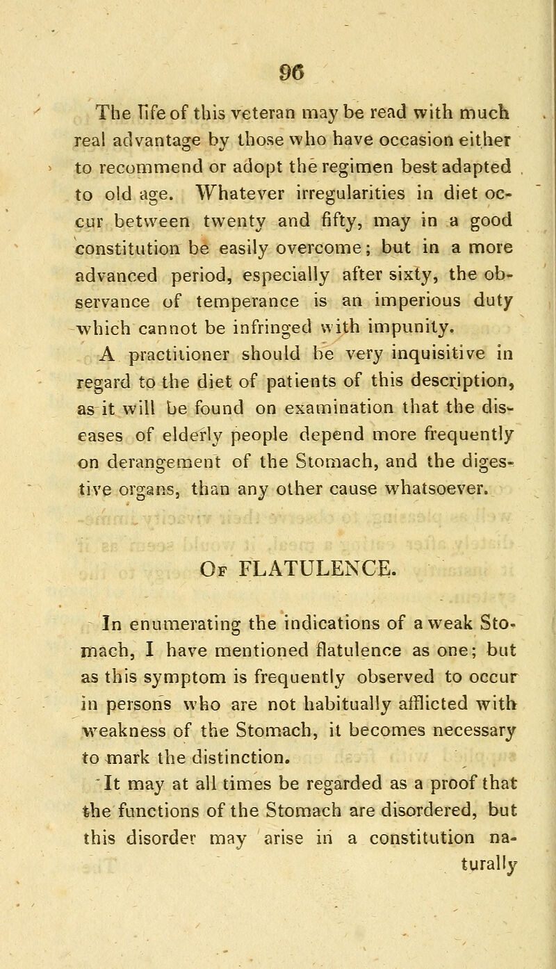 m The Fife of this veteran may be read with much real advantage by those who have occasion either to recommend or adopt the regimen best adapted to old age. Whatever irregularities in diet oc- cur between twenty and fifty, may in a good constitution be easily overcome; but in a more advanced period, especially after sixty, the ob- servance of temperance is an imperious duty which cannot be infringed with impunity. A practitioner should be very inquisitive in regard to the diet of patients of this description, as it will be found on examination that the dis- eases of elderly people depend more frequently on derangement of the Stomach, and the diges- tive organs, than any other cause whatsoever. Of FLATULENCE. In enumerating the indications of awreak Sto- mach, I have mentioned flatulence as one; but as this symptom is frequently observed to occur in persons who are not habitually afflicted with weakness of the Stomach, it becomes necessary to mark the distinction. It may at all times be regarded as a proof that the functions of the Stomach are disordered, but this disorder may arise in a constitution na- turally