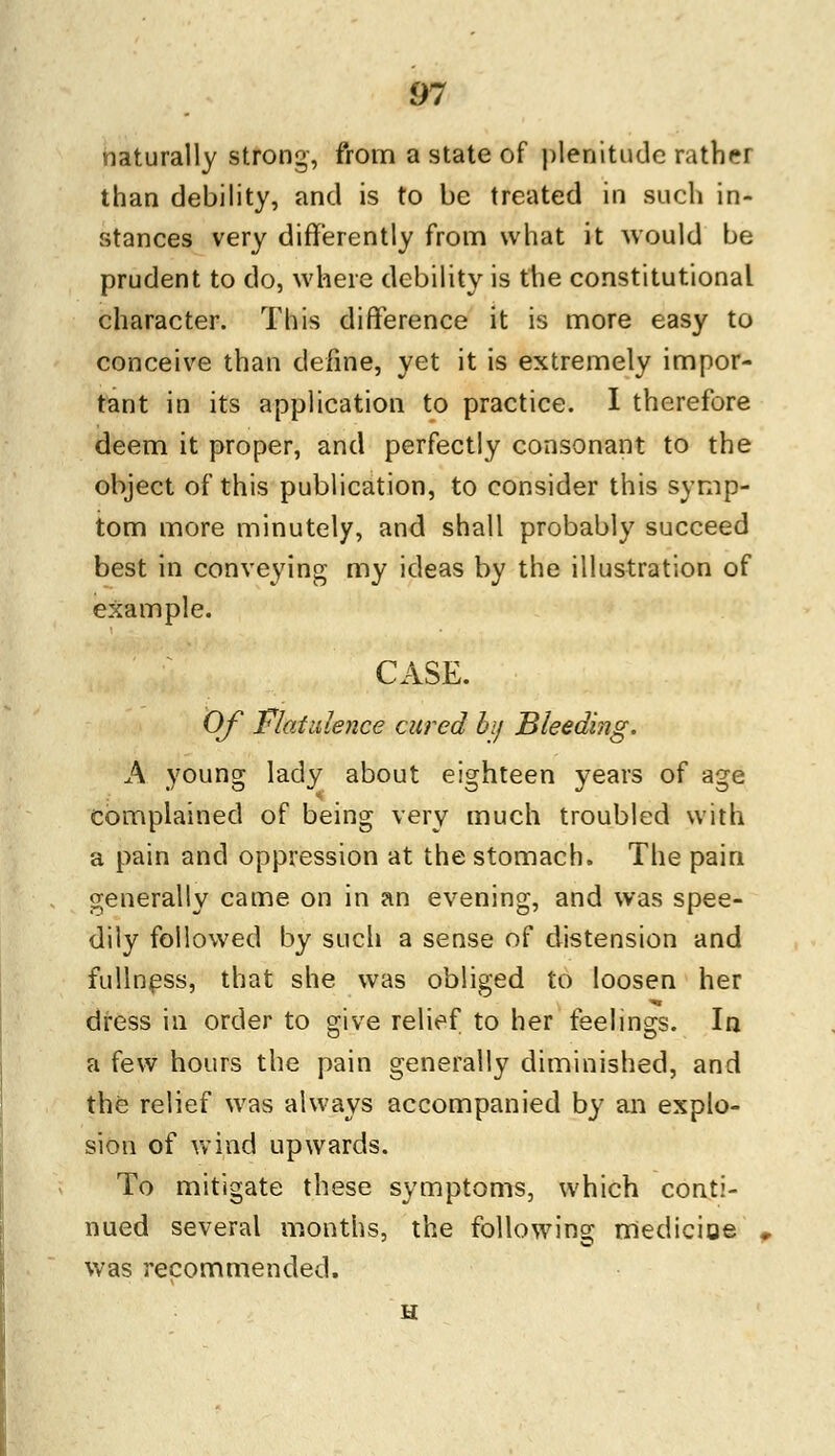 naturally strong, from a state of plenitude rather than debility, and is to be treated in such in- stances very differently from what it would be prudent to do, where debility is the constitutional character. This difference it is more easy to conceive than define, yet it is extremely impor- tant in its application to practice. I therefore deem it proper, and perfectly consonant to the object of this publication, to consider this symp- tom more minutely, and shall probably succeed best in conveying my ideas by the illustration of example. CASE. Of Flatulence cured by Bleeding. A young lady about eighteen years of age complained of being very much troubled with a pain and oppression at the stomach. The pain generally came on in an evening, and was spee- dily followed by such a sense of distension and fullness, that she was obliged to loosen her dress in order to give relief to her feelings. In a few hours the pain generally diminished, and the relief was always accompanied by an explo- sion of wind upwards. To mitigate these symptoms, which conti- nued several months, the following medicine was recommended.