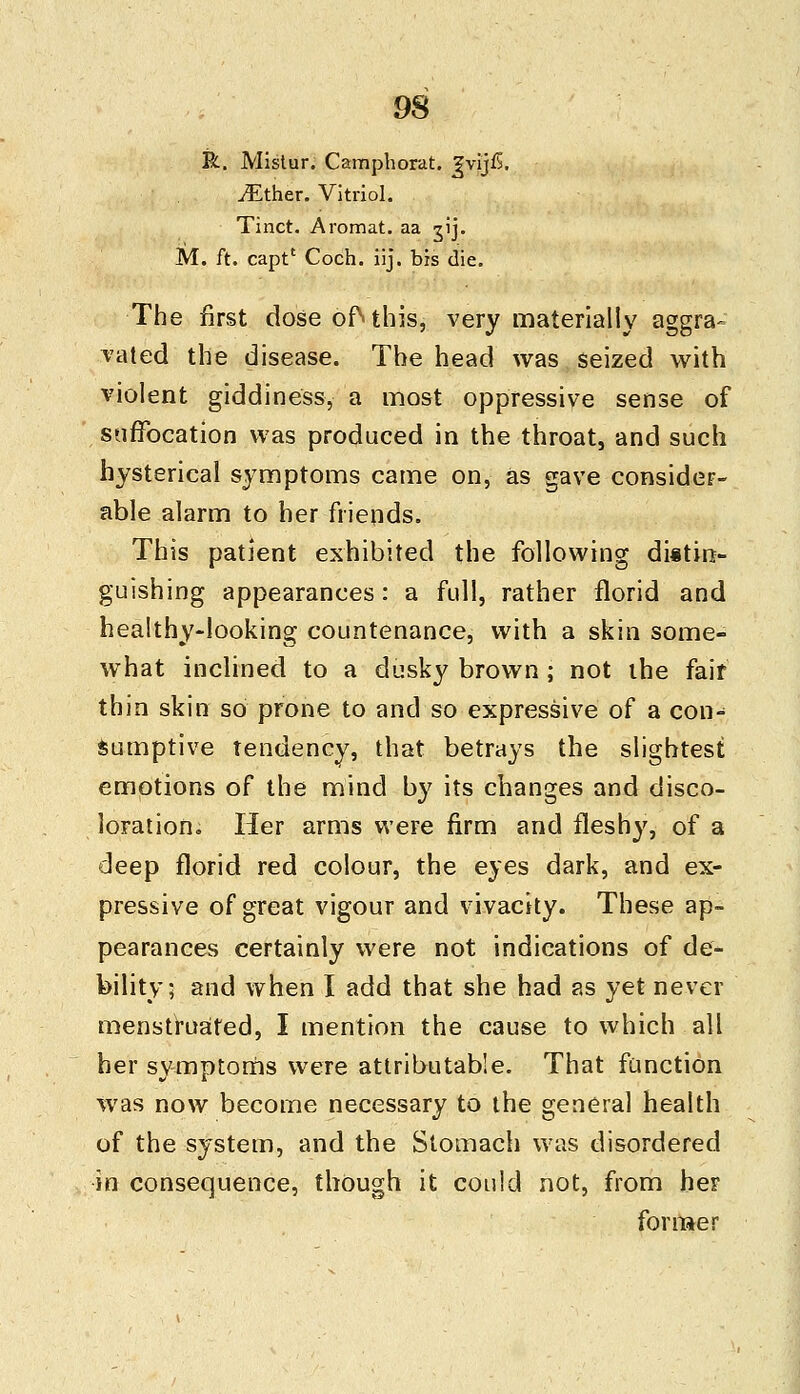 R. Mistur. Camphorat. ^vijfi. ^Ether. Vitriol. Tinct. Aromat. aa gij. M. ft. capt' Coch. iij. bis die. The first dose of\ this, very materially aggra= vated the disease. The head was seized with violent giddiness, a most oppressive sense of suffocation was produced in the throat, and such hysterical symptoms came on, as gave consider- able alarm to her friends. This patient exhibited the following dittin- guishing appearances: a full, rather florid and healthy-looking countenance, with a skin some- what inclined to a dusky brown ; not the fair thin skin so prone to and so expressive of a con- sumptive Tendency, that betrays the slightest emotions of the mind by its changes and disco- loration., Her arms were firm and fleshy, of a deep florid red colour, the eyes dark, and ex- pressive of great vigour and vivacity. These ap- pearances certainly were not indications of de- bility; and when I add that she had as yet never menstruated, I mention the cause to which all her symptoms were attributable. That function was now become necessary to the general health of the system, and the Stomach was disordered in consequence, though it could not, from her former