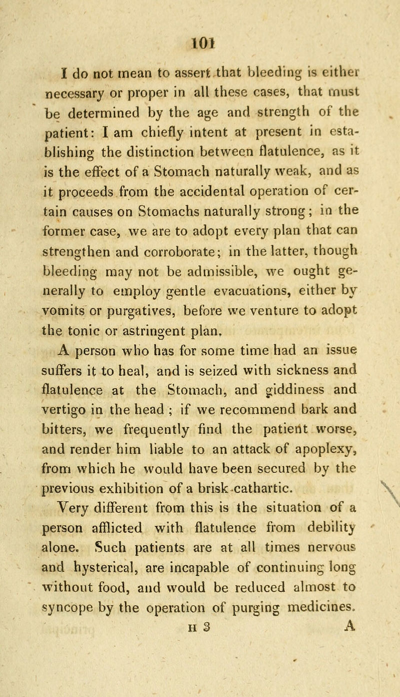 I do not mean to assert that bleeding is either necessary or proper in all these cases, that must be determined by the age and strength of the patient: I am chiefly intent at present in esta- blishing the distinction between flatulence, as it is the effect of a Stomach naturally weak, and as it proceeds from the accidental operation of cer- tain causes on Stomachs naturally strong; in the former case, we are to adopt every plan that can strengthen and corroborate; in the latter, though bleeding may not be admissible, we ought ge- nerally to employ gentle evacuations, either by vomits or purgatives, before we venture to adopt the tonic or astringent plan. A person who has for some time had an issue suffers it to heal, and is seized with sickness and flatulence at the Stomach, and giddiness and vertigo in the head ; if we recommend bark and bitters, we frequently find the patient worse, and render him liable to an attack of apoplexy, from which he would have been secured by the previous exhibition of a brisk cathartic. Very different from this is the situation of a person afflicted with flatulence from debility alone. Such patients are at all times nervous and hysterical, are incapable of continuing long without food, and would be reduced almost to syncope by the operation of purging medicines. H 3 A