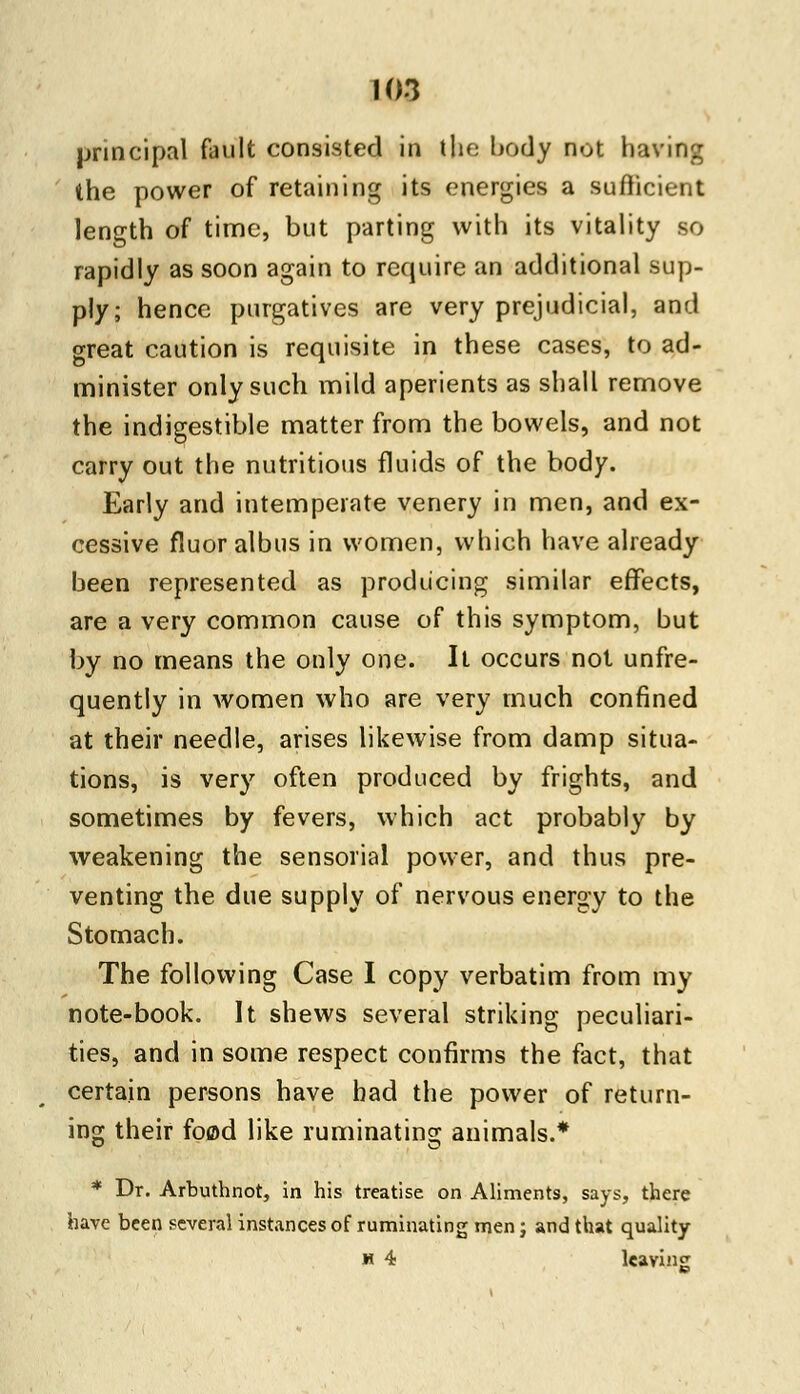 principal fault consisted in the body not having the power of retaining its energies a sufficient length of time, but parting with its vitality so rapidly as soon again to require an additional sup- ply; hence purgatives are very prejudicial, and great caution is requisite in these cases, to ad- minister only such mild aperients as shall remove the indigestible matter from the bowels, and not carry out the nutritious fluids of the body. Early and intemperate venery in men, and ex- cessive fluor albus in women, which have already been represented as producing similar effects, are a very common cause of this symptom, but by no means the only one. It occurs not unfre- quently in women who are very much confined at their needle, arises likewise from damp situa- tions, is very often produced by frights, and sometimes by fevers, which act probably by weakening the sensorial power, and thus pre- venting the due supply of nervous energy to the Stomach. The following Case I copy verbatim from my note-book. It shews several striking peculiari- ties, and in some respect confirms the fact, that certain persons have had the power of return- ing their food like ruminating animals.* * Dr. Arbuthnot, in his treatise on Aliments, says, there have been several instances of ruminating men; and that quality h 4 leaving