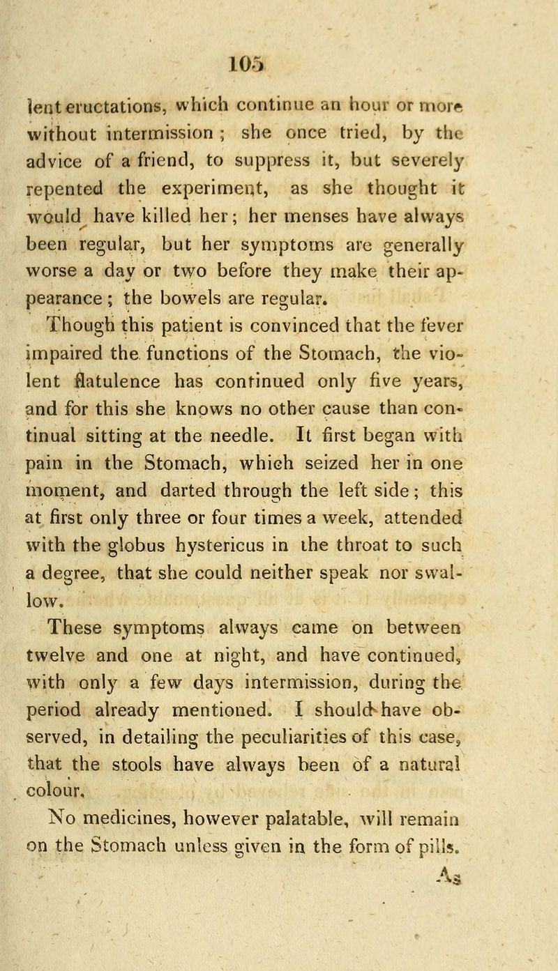 lent eructations, which continue an hour or more without intermission ; she once tried, by the advice of a friend, to suppress it, but severely repented the experiment, as she thought it would have killed her; her menses have always been regular, but her symptoms are generally worse a day or two before they make their ap- pearance ; the bowels are regular. Though this patient is convinced that the fever impaired the functions of the Stomach, the vio- lent flatulence has continued only five years, and for this she knows no other cause than con- tinual sitting at the needle. It first began with pain in the Stomach, which seized her in one moment, and darted through the left side; this at first only three or four times a week, attended with the globus hystericus in the throat to such a degree, that she could neither speak nor swal- low. These symptoms always came on between twelve and one at night, and have continued, with only a few days intermission, during the period already mentioned. I shouloShave ob- served, in detailing the peculiarities of this case, that the stools have always been of a natural colour. No medicines, however palatable, will remain on the Stomach unless given in the form of pills. As