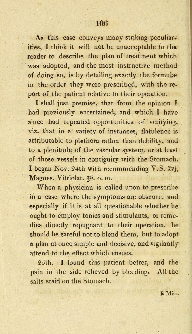 As this case conveys many striking peculiar- ities, I think it will not be unacceptable to the reader to describe the plan of treatment which was adopted, and the most instructive method of doing so, is by detailing exactly the formulae in the order they were prescribed, with the re- port of the patient relative to their operation. I shall just premise, that from the opinion I had previously entertained, and which I have since had repeated opportunities of verifying, viz. that in a variety of instances, flatulence is attributable to plethora rather than debility, and to a plenitude of the vascular system,, or at least of those vessels in contiguity with the Stomach. I began Nov. 24th with recommending V.S. %v}> Magnes. Vitriolat. %&. o. m. When a physician is called upon to prescribe in a case where the symptoms are obscure, and especially if it is at all questionable whether he ought to employ tonics and stimulants, or reme- dies directly repugnant to their operation, he should be careful not to blend them, but to adopt a plan at once simple and decisive, and vigilantly attend to the effect which ensues. 25th. I found this patient better, and the pain in the side relieved by bleeding. All the salts staid on the Stomach. R Mist.