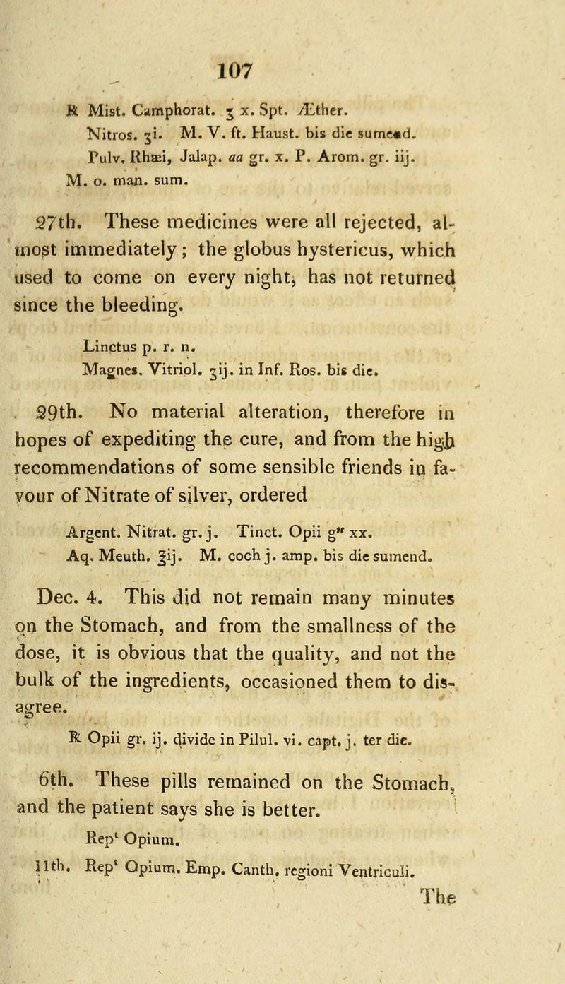 R Mist. Camphorat. 5 x. Spt. ALthtr. Nitros. ;$i. M. V. ft. Haust. bis die sume«d. Pulv. Rhasi, Jalap, aa gr. x. P. Arom. gr. iij. M. o. man. sum. 5?7th. These medicines were all rejected, al- most immediately ; the globus hystericus, which used to come on every night, has not returned since the bleeding. Linctus p. r. n. Magnes. Vitriol, ^ij. in Inf. Ros. bis die. 29th. No material alteration, therefore in hopes of expediting the cure, and from the higib recommendations of some sensible friends irj fa- vour of Nitrate of silver, ordered Argent. Nitrat. gr. j. Tinct. Opii g* xx. Aq. Meuth. ^ij. M. coch j. amp. bis diesumend. Dec. 4. This did not remain many minutes on the Stomach, and from the smallness of the dose, it is obvious that the quality, and not the bulk of the ingredients, occasioned them to dis- agree. R Opii gr. ij. divide inPilul. vi. capt. j. ter die. 6th. These pills remained on the Stomach, and the patient says she is better. Rep' Opium. 11th. Rep' Opium. Emp. Canth. rcgioni Ventriculi. The