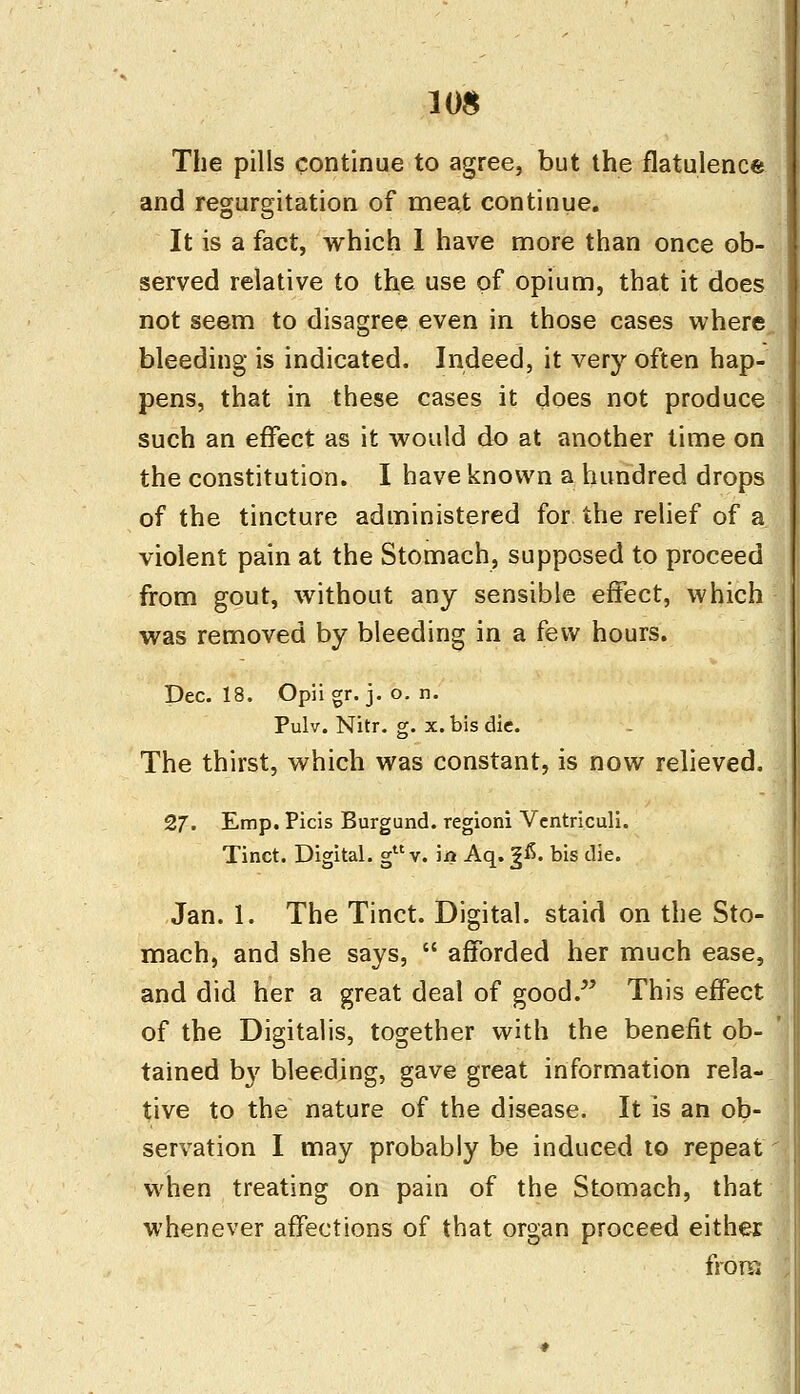 10$ The pills continue to agree, but the flatulence and regurgitation of meat continue. It is a fact, which 1 have more than once ob- served relative to the use of opium, that it does not seem to disagree even in those cases where bleeding is indicated. Indeed, it very often hap- pens, that in these cases it does not produce such an effect as it would do at another time on the constitution. I have known a hundred drops of the tincture administered for the relief of a violent pain at the Stomach, supposed to proceed from gout, without any sensible effect, which was removed by bleeding in a few hours. Dec. 18. Opii gr. j. o. n. Pulv. Nitr. g. x. bis die. The thirst, which was constant, is now relieved. 27. Emp. Picis Burgund. regioni Vcntriculi. Tinct. Digital. guv. in Aq. g£. bis die. Jan. 1. The Tinct. Digital, staid on the Sto- mach, and she says,  afforded her much ease, and did her a great deal of good. This effect of the Digitalis, together with the benefit ob- tained by bleeding, gave great information rela- tive to the nature of the disease. It is an ob- servation I may probably be induced to repeat when treating on pain of the Stomach, that whenever affections of that organ proceed either from