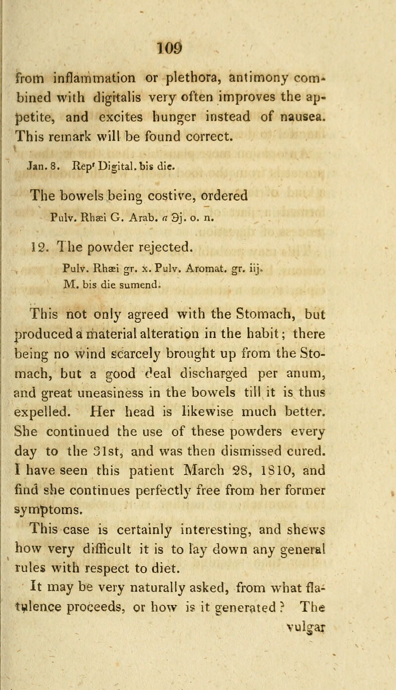 from inflammation or plethora, antimony com* bined with digitalis very often improves the ap- petite, and excites hunger instead of nausea. This remark will be found correct. \ Jan. 8. Rep' Digital, bis die. The bowels being costive, ordered Pulv. Rhffii G. Arab, a 3j. o. n. 12. The powder rejected. Pulv. Rhaei gr. x. Pulv. Aromat. gr. iij, M. bis die sumend. This not only agreed with the Stomach, but produced a material alteration in the habit; there being no wind scarcely brought up from the Sto- mach, but a good deal discharged per anum, and great uneasiness in the bowels till it is thus expelled. Her head is likewise much better. She continued the use of these powders every day to the 31st, and was then dismissed cured. I have seen this patient March 28, IS 10, and find she continues perfectly free from her former symptoms. This case is certainly interesting, and shews how very difficult it is to lay down any general rules with respect to diet. It may be very naturally asked, from what fla- tulence proceeds, or how is it generated ? The vulgar