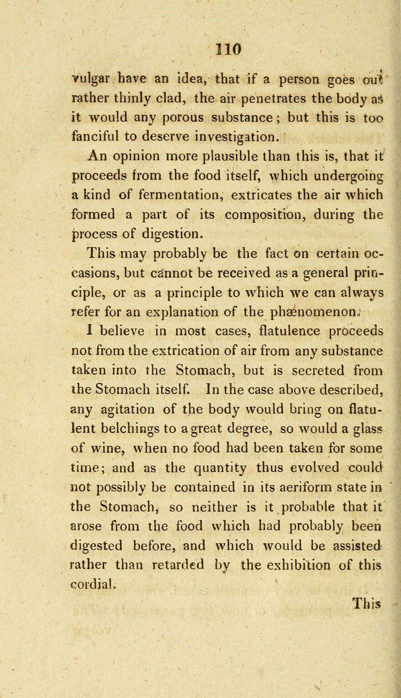 vulgar have an idea, that if a person goes out rather thinly clad, the air penetrates the body as it would any porous substance; but this is too fanciful to deserve investigation. An opinion more plausible than this is, that it proceeds from the food itself, which undergoing a kind of fermentation, extricates the air which formed a part of its composition, during the process of digestion. This may probably be the fact on certain oc- casions, but cannot be received as a general prin- ciple, or as a principle to which we can always refer for an explanation of the phaenomenon,, I believe in most cases, flatulence proceeds not from the extrication of air from any substance taken into the Stomach, but is secreted from the Stomach itself. In the case above described, any agitation of the body would bring on flatu- lent belchings to a great degree, so would a glass of wine, when no food had been taken for some time; and as the quantity thus evolved could not possibly be contained in its aeriform state in the Stomach, so neither is it probable that it arose from the food which had probably been digested beforehand which would be assisted rather than retarded by the exhibition of this cordial,