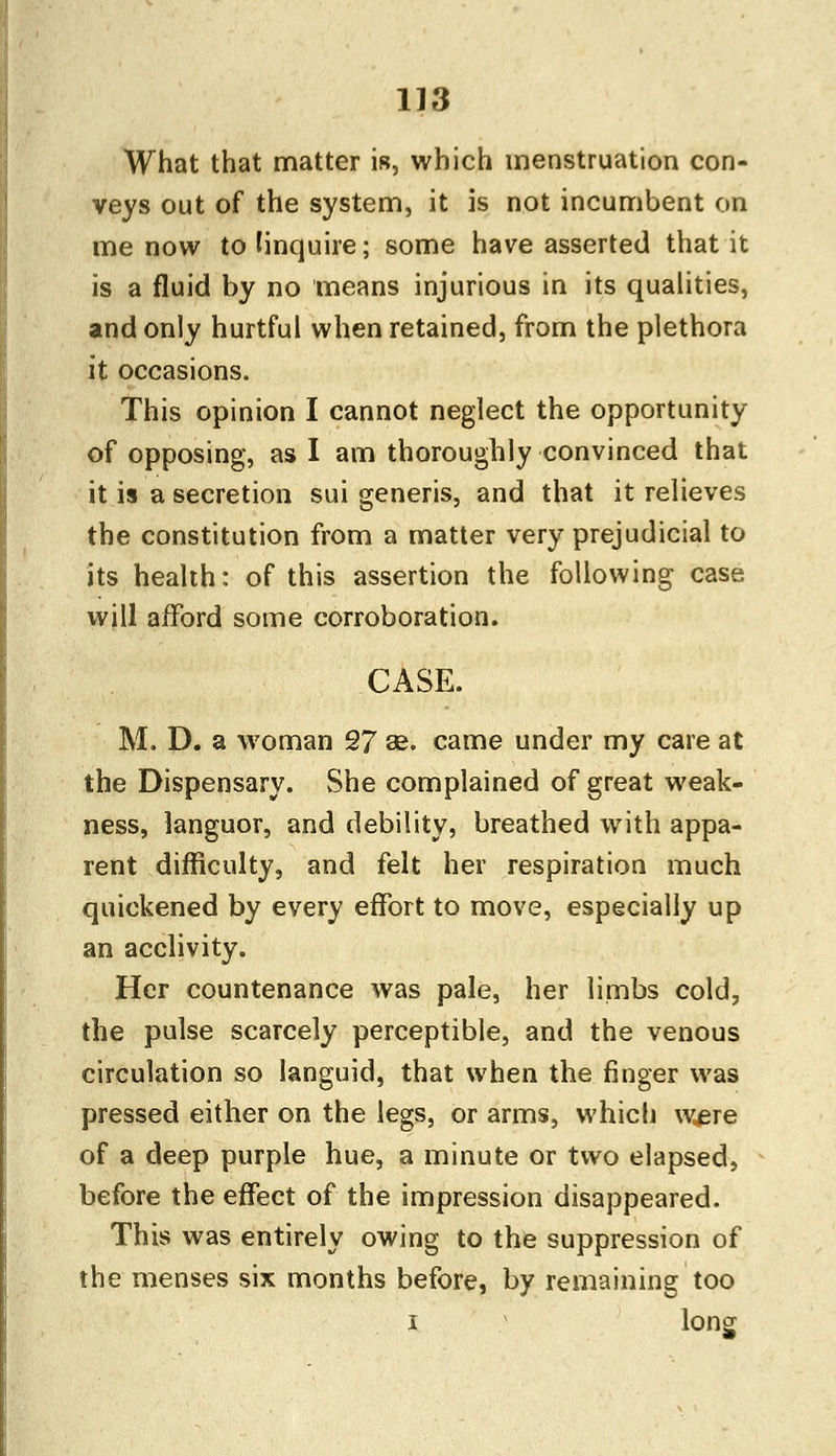 What that matter is, which menstruation con- veys out of the system, it is not incumbent on me now to (inquire; some have asserted that it is a fluid by no means injurious in its qualities, and only hurtful when retained, from the plethora it occasions. This opinion I cannot neglect the opportunity of opposing, as I am thoroughly convinced that it is a secretion sui generis, and that it relieves the constitution from a matter very prejudicial to its health: of this assertion the following case will afford some corroboration. CASE. M. D. a woman 27 se. came under my care at the Dispensary. She complained of great weak- ness, languor, and debility, breathed with appa- rent difficulty, and felt her respiration much quickened by every effort to move, especially up an acclivity. Her countenance was pale, her limbs cold, the pulse scarcely perceptible, and the venous circulation so languid, that when the finger was pressed either on the legs, or arms, which were of a deep purple hue, a minute or two elapsed, before the effect of the impression disappeared. This was entirely owing to the suppression of the menses six months before, by remaining too i long