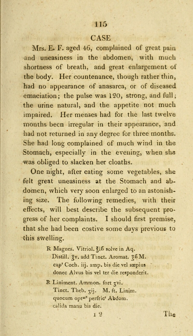 CASE Mrs. E. F. aged 46, complained of great pain and uneasiness in the abdomen, with much shortness of breath, and great enlargement of the body. Her countenance, though rather thin, had no appearance of anasarca, or of diseased emaciation; the pulse was 120, strong, and full; the urine natural, and the appetite not much impaired. Her menses had for the last twelve months been irregular in their appearance, and had not returned in any degree for three months. She had long complained of much wind in the Stomach, especially in the evening, when she was obliged to slacken her cloaths. One night, after eating some vegetables, she felt great uneasiness at the Stomach and ab- domen, which very soon enlarged to an astonish- ing size. The following remedies, with their effects, will best describe the subsequent pro- gress of her complaints. I should first premise, that she had been costive some days previous to •this swelling. R Magnes. Vitriol. |iC solve in Aq. Distill. |v. addTinct. Aromat. |fiM. cap1 Coch. iij. amp. bis die vel saepius donee Alvus bis vel ter die respondent. R Liniment. Ammon. fort jvi. Tinct. Theb. jij. M. ft. Linim. quocum optme perfric' Abdom. calida manu bis die. i 2 The