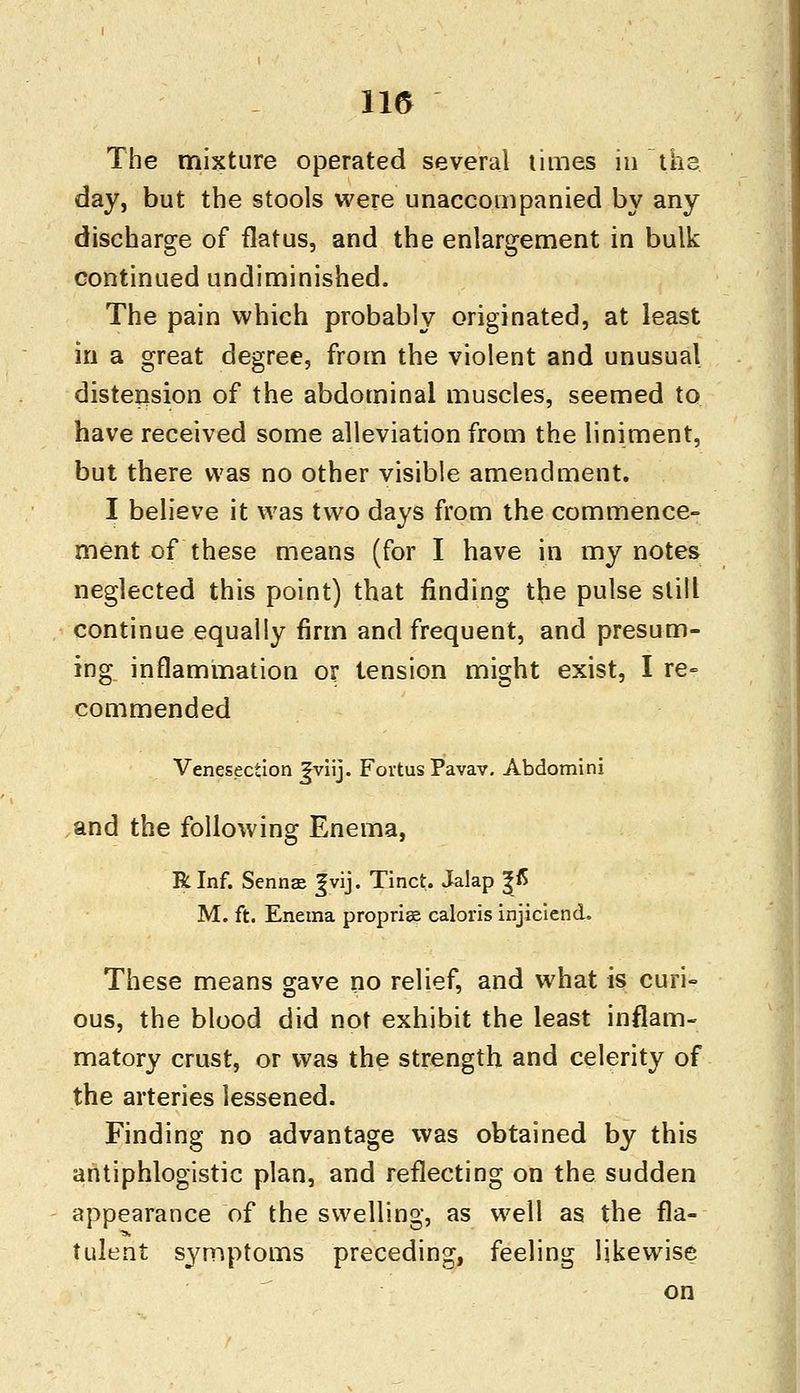115 The mixture operated several times in the. day, but the stools were unaccompanied by any discharge of flatus, and the enlargement in bulk continued undiminished. The pain which probably originated, at least in a great degree, from the violent and unusual distension of the abdominal muscles, seemed to have received some alleviation from the liniment, but there was no other visible amendment. I believe it was two days from the commence- ment of these means (for I have in my notes neglected this point) that finding the pulse still continue equally firm and frequent, and presum- ing inflammation or tension might exist, I re- commended Venesection Jviij. Fovtus Pavav. Abdomini and the following Enema, RInf. Senna Jvij. Tinct. Jalap %& M. ft. Enema propria caloris injiciend. These means gave no relief, and what is curi- ous, the blood did not exhibit the least inflam- matory crust, or was the strength and celerity of the arteries lessened. Finding no advantage was obtained by this antiphlogistic plan, and reflecting on the sudden appearance of the swelling, as well as the fla- tulent symptoms preceding, feeling likewise on