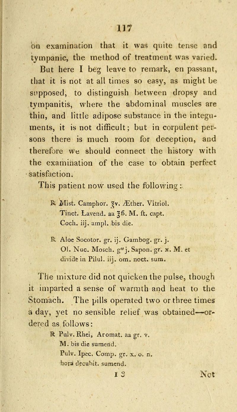 on examination that it was quite tense and tympanic, the method of treatment was varied. But here I beg leave to remark, en passant, that it is not at all times so easy, as might be supposed, to distinguish between dropsy and tympanitis, where the abdominal muscles are thin, and little adipose substance in the integu- ments, it is not difficult; but in corpulent per- sons there is much room for deception, and therefore we should connect the history with the examination of the case to obtain perfect satisfaction. This patient now used the following:. R Mist. Camphor, ^v. ^Ether. Vitriol. Tinct. Lavend. aa ^15. M. ft. capt. Coch. iij. ampl. bis die. R Aloe Socotor. gr. ij. Gambog. gr. j. Ol. Nuc. Mosch. gf'j. Sapon. gr. x. M. et divide in Pilul. iij. om. noct. sum. The mixture did not quicken the pulse, though it imparted a sense of warmth and heat to the Stomach. The pills operated two or three times a day, yet no sensible relief was obtained—or- dered as, follows: R Pulv. Rhei, Aromat. aa gr. v. M. bis die sumend. Pulv. Ipec. Comp. gr. x. o. n. hora dccubit. sumend. I 2 Net