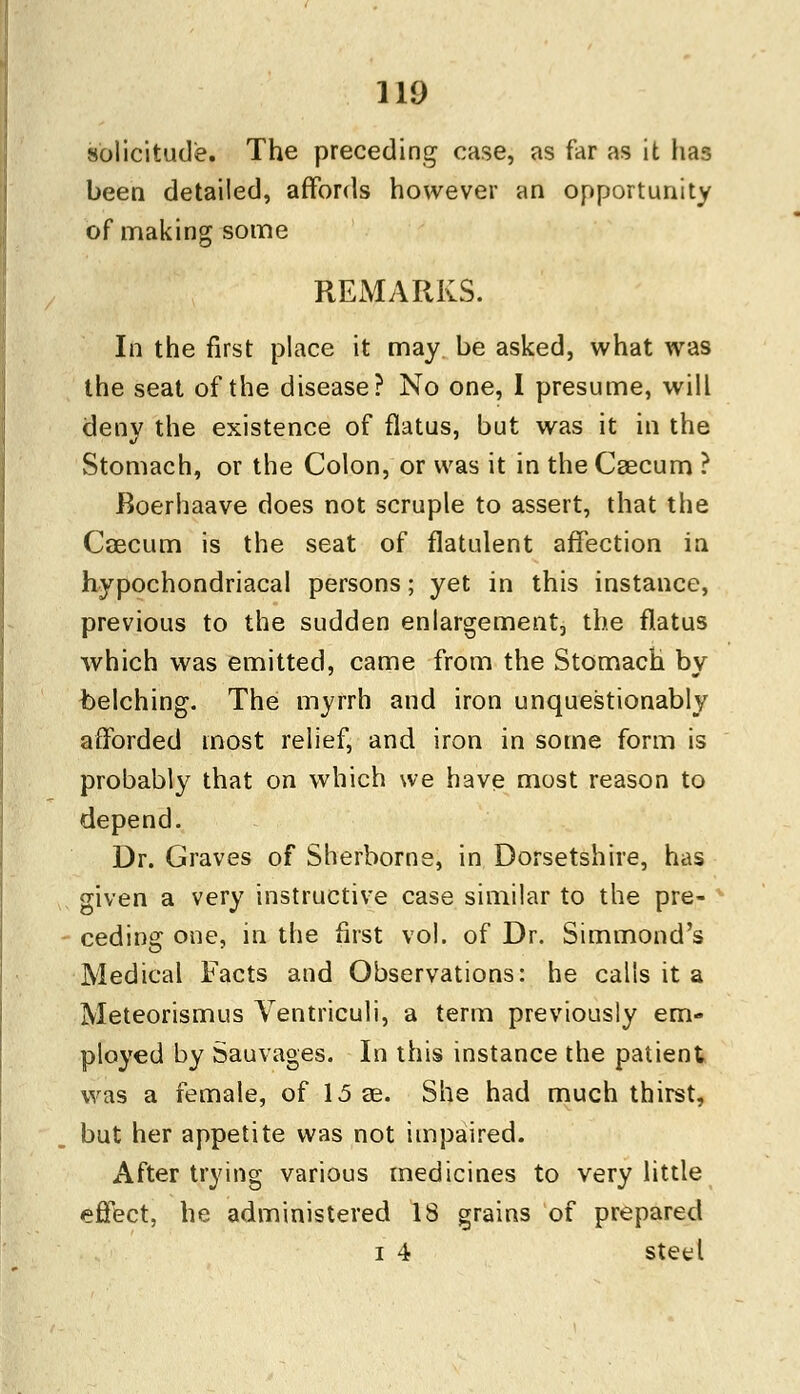 solicitude. The preceding case, as far as it has been detailed, affords however an opportunity of making some REMARKS. In the first place it may be asked, what was the seat of the disease? No one, I presume, will deny the existence of flatus, but was it in the Stomach, or the Colon, or was it in the Caecum ? Roerhaave does not scruple to assert, that the Caecum is the seat of flatulent affection in hypochondriacal persons; yet in this instance, previous to the sudden enlargement, the flatus which was emitted, came from the Stomach by belching. The myrrh and iron unquestionably afforded most relief, and iron in some form is probably that on which we have most reason to depend. Dr. Graves of Sherborne, in Dorsetshire, has given a very instructive case similar to the pre- ceding one, in the first vol. of Dr. Simmond's Medical Facts and Observations: he calls it a Meteorismus Ventriculi, a term previously em- ployed by Sauvages. In this instance the patient was a female, of 15 82. She had much thirst, but her appetite was not impaired. After trying various medicines to very little effect, he administered 18 grains of prepared i 4 steel