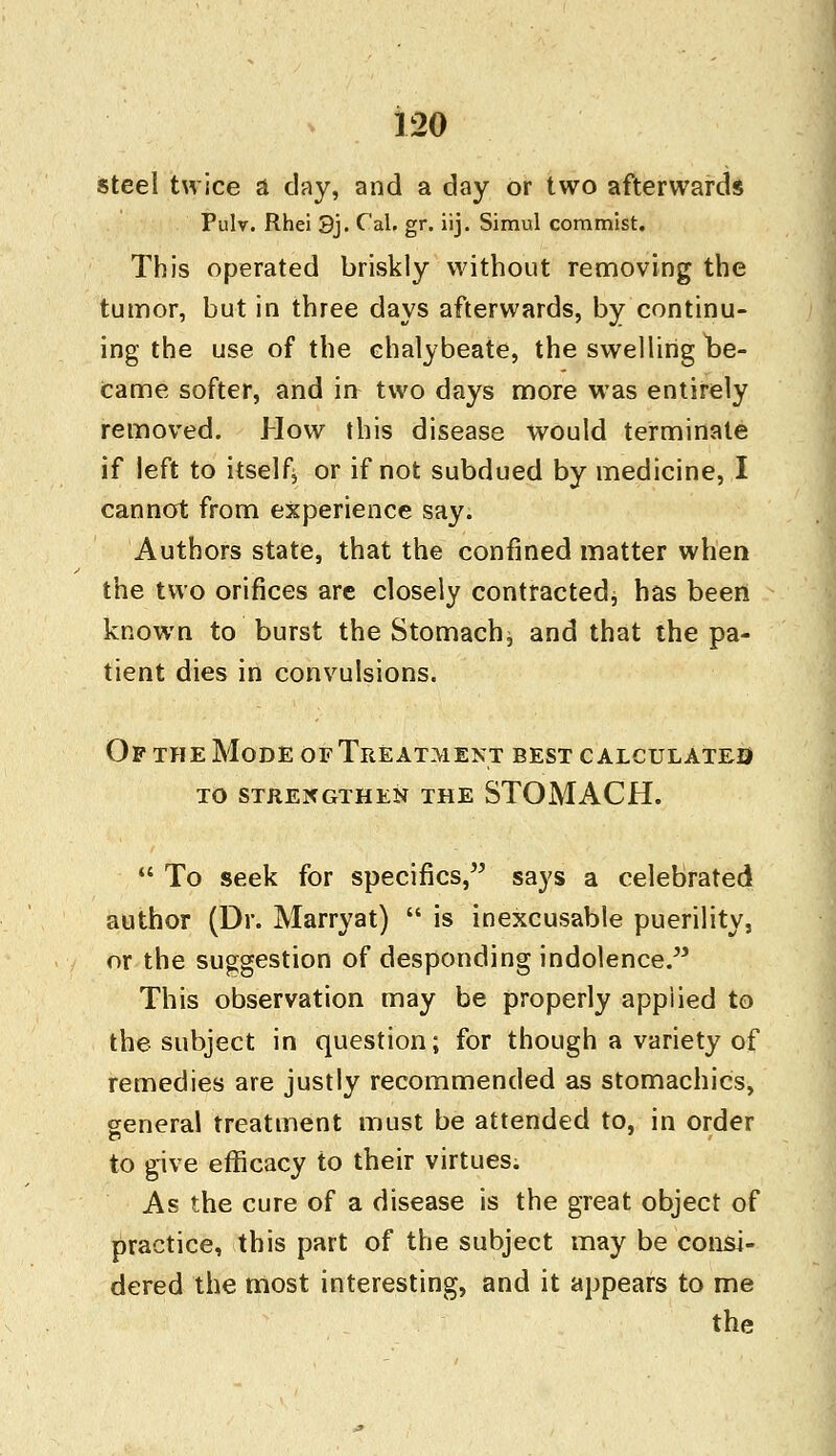 steel twice a day, and a day or two afterwards Pulv. Rhei 3j. C'al. gr. iij. Simul commist. This operated briskly without removing the tumor, but in three days afterwards, by continu- ing the use of the chalybeate, the swelling be- came softer, and in two days more was entirely removed. How this disease would terminate if left to itself, or if not subdued by medicine, I cannot from experience say. Authors state, that the confined matter when the two orifices are closely contracted, has been known to burst the Stomachy and that the pa- tient dies in convulsions. Of the Mode of Treatment best calculates to strengthen the stomach.  To seek for specifics, says a celebrated author (Dr. Marryat)  is inexcusable puerility, or the suggestion of desponding indolence. This observation may be properly applied to the subject in question; for though a variety of remedies are justly recommended as stomachics, general treatment must be attended to, in order to give efficacy to their virtues. As the cure of a disease is the great object of practice, this part of the subject may be consi- dered the most interesting, and it appears to me the