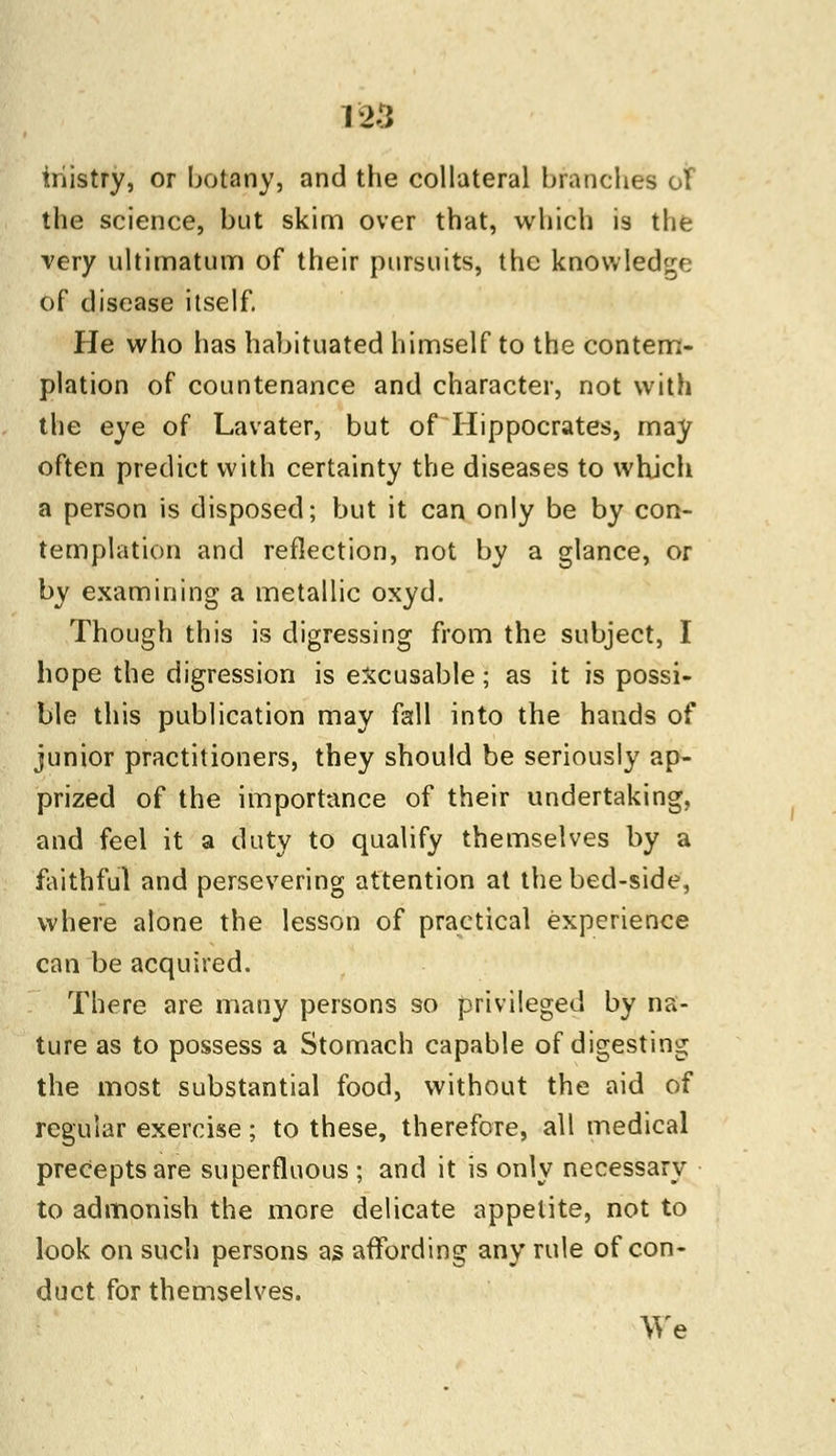 iriistry, or botany, and the collateral brandies of the science, but skim over that, which is the very ultimatum of their pursuits, the knowledge of disease itself. He who has habituated himself to the contem- plation of countenance and character, not with the eye of Lavater, but of Hippocrates, may often predict with certainty the diseases to which a person is disposed; but it can only be by con- templation and reflection, not by a glance, or by examining a metallic oxyd. Though this is digressing from the subject, I hope the digression is excusable; as it is possi- ble this publication may fall into the hands of junior practitioners, they should be seriously ap- prized of the importance of their undertaking, and feel it a duty to qualify themselves by a faithful and persevering attention at the bed-side, where alone the lesson of practical experience can be acquired. There are many persons so privileged by na- ture as to possess a Stomach capable of digesting the most substantial food, without the aid of regular exercise; to these, therefore, all medical precepts are superfluous ; and it is only necessary to admonish the more delicate appetite, not to look on such persons as affording any rule of con- duct for themselves. We