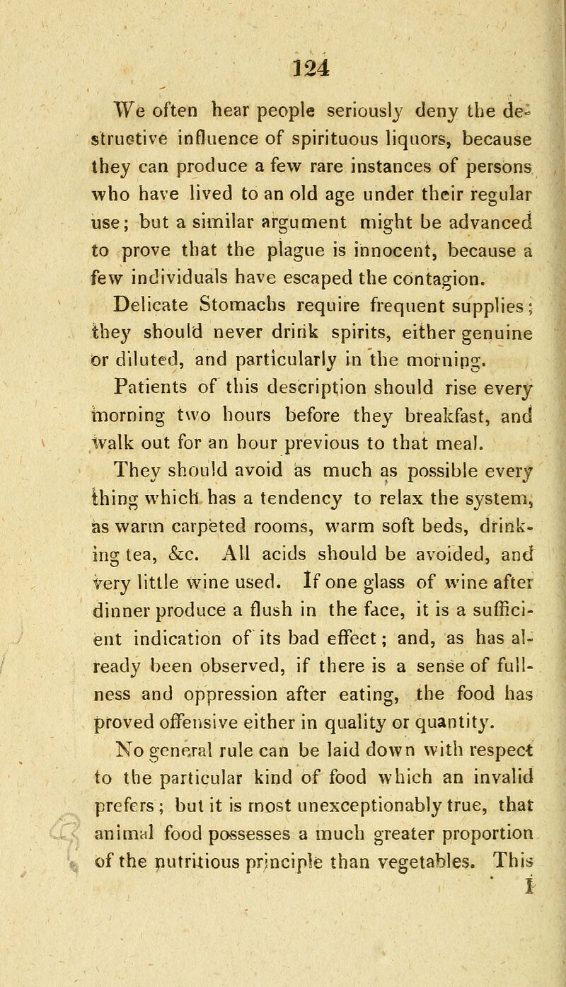 We often hear people seriously deny the de- structive influence of spirituous liquors, because they can produce a few rare instances of persons who have lived to an old age under their regular use; but a similar argument might be advanced to prove that the plague is innocent, because a few individuals have escaped the contagion. Delicate Stomachs require frequent supplies; they should never drink spirits, either genuine or diluted, and particularly in the mornipg. Patients of this description should rise every morning two hours before they breakfast, and walk out for an hour previous to that meal. They should avoid as much as possible every ihing which has a tendency to relax the system, as warm carpeted rooms, warm soft beds, drink- ing tea, &c. All acids should be avoided, and Very little wine used. If one glass of wine after dinner produce a flush in the face, it is a suffici- ent indication of its bad effect; and, as has al- ready been observed, if there is a sense of full- ness and oppression after eating, the food has proved offensive either in quality or quantity. No general rule can be laid down with respect to the particular kind of food which an invalid prefers ; but it is most unexceptionably true, that animal food possesses a much greater proportion of the nutritious principle than vegetables. This i