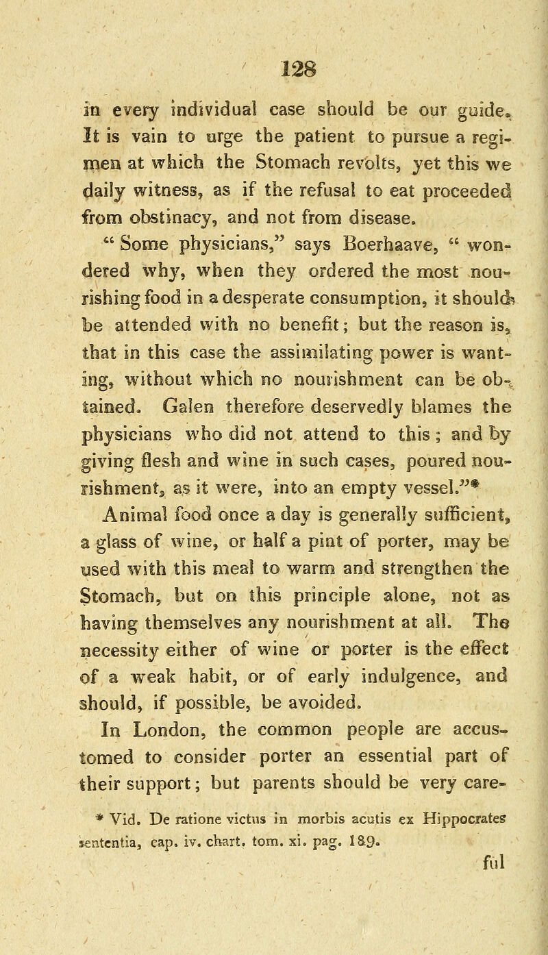 in every individual case should be our guide. It is vain to urge the patient to pursue a regi- men at which the Stomach revolts, yet this we daily witness, as if the refusal to eat proceeded from obstinacy, and not from disease.  Some physicians, says Boerhaave,  won- dered why, when they ordered the most nou- rishing food in a desperate consumption, it should? be attended with no benefit; but the reason is, that in this case the assimilating power is want- ing, without which no nourishment can be ob-t tained. Galen therefore deservedly blames the physicians who did not attend to this ; and by giving flesh and wine in such cases, poured nou- rishment, as it were, into an empty vessel.* Animal food once a day is generally sufficient, a glass of wine, or half a pint of porter, may be used with this meal to warm and strengthen the Stomach, but on this principle alone, not as having themselves any nourishment at all. The necessity either of wine or porter is the effect of a weak habit, or of early indulgence, and should, if possible, be avoided. In London, the common people are accus- tomed to consider porter an essential part of their support; but parents should be very care- * Vid. De ratione victus in morbis acutis ex Hippocrates sententia, cap. iv. chart, torn. xi. pag. ia<). ful