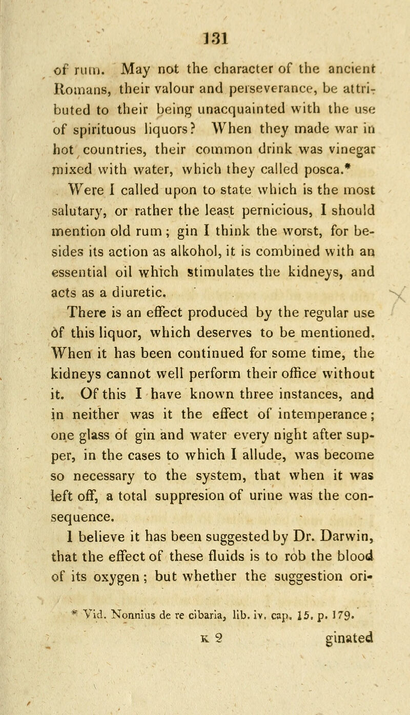 of rum. May not the character of the ancient Romans, their valour and perseverance, be attrir buted to their being unacquainted with the use of spirituous liquors? When they made war in hot countries, their common drink was vinegar mixed with water, which they called posca.* Were I called upon to state which is the most salutary, or rather the least pernicious, I should mention old rum; gin I think the worst, for be- sides its action as alkohol, it is combined with an essential oil which stimulates the kidneys, and acts as a diuretic. There is an effect produced by the regular use of this liquor, which deserves to be mentioned. When it has been continued for some time, the kidneys cannot well perform their office without it. Of this I have known three instances, and in neither was it the effect of intemperance; one glass of gin and water every night after sup- per, in the cases to which I allude, was become so necessary to the system, that when it was left off, a total suppresion of urine was the con- sequence. 1 believe it has been suggested by Dr. Darwin, that the effect of these fluids is to rob the blood of its oxygen; but whether the suggestion ori- * Vid. Nonnius de re cibaria, lib. iv, cap. 15. p. 179. k 8 ginated