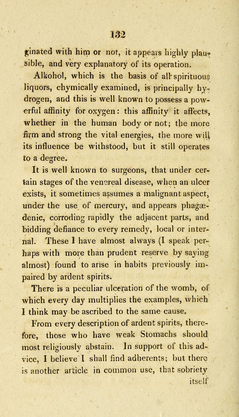 ginated with him or not, it appears highly plau« sible, and very explanatory of its operation. Alkohol, which is the basis of all*spirituous liquors, chymically examined, is principally hy^ drogen, and this is well known to possess a pow- erful affinity for oxygen: this affinity it affects, whether in the human body or not; the more firm and strong the vital energies, the more will its influence be withstood, but it still operates to a degree. It is well known to surgeons, that under cer-r lain stages of the venereal disease, when an ulcer exists, it sometimes assumes a malignant aspect, under the use of mercury, and appears phage- denic, corroding rapidly the adjacent parts, and bidding defiance to every remedy, local or inter- nal. These I have almost always (I speak per- haps with more than prudent reserve by saying almost) found to arise in habits previously im- paired by ardent spirits. There is a peculiar ulceration of the womb, of which every da}' multiplies the examples, which I think may be ascribed to the same cause. From every description of ardent spirits, there- fore, those who have weak Stomachs should most religiously abstain. In support of this ad- vice, I believe I shall find adherents; but there is another article in common use, that sobriety itself