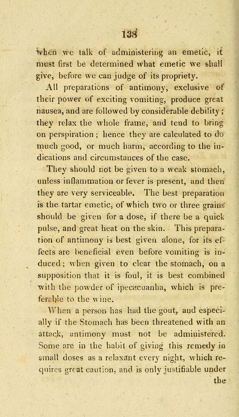 133 when we talk of administering an emetic, it must first be determined what emetic we shall give, before we can judge of its propriety. All preparations of antimony, exclusive of their power of exciting vomiting, produce great nausea, and are followed by considerable debility J they relax the whole frame, and tend to bring on perspiration ; hence they are calculated to do much good, or much harm, according to the in- dications and circumstances of the case. They should not be given to a weak stomach, unless inflammation or fever is present, and then they are very serviceable. The best preparation is the tartar emetic, of which two or three grains should be given for a dose, if there be a quick pulse, and great heat on the skin. This prepara- tion of antimony is best given alone, for its ef- fects are beneficial even before vomiting is in- duced; when given to clear the stomach, on a supposition that it is foul, it is best combined with the powder of ipecacuanha, which is pre- ferable to the wine. When a person has had the gout, and especi- ally if the Stomach has been threatened with an attack, antimony must not be administered. Some are in the habit of giving this remedy in small doses as a relaxant every night, which re- quires great caution, and is only justifiable under the