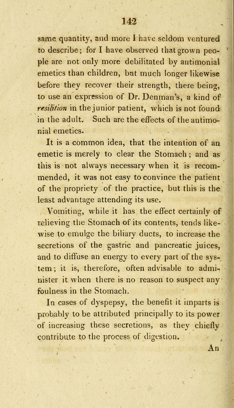 same quantity, and more I have seldom ventured to describe; for I have observed that grown peo- ple are not only more debilitated by antimonial emetics than children, but much longer likewise before they recover their strength, there being, to use an expression of Dr. Denman's, a kind of resilition in the junior patient, which is not found in the adult. Such are the effects of the antimo- nial emetics. It is a common idea, that the intention of an, emetic is merely to clear the Stomach; and as this is not always necessary when it is recom- mended, it was not easy to convince the patient of the propriety of the practice, but this is the least advantage attending its use. Vomiting, while it has the effect certainly of relieving the Stomach of its contents, tends like- wise to emulge the biliary ducts, to increase the secretions of the gastric and pancreatic juices, and to diffuse an energy to every part of the sys- tem ; it is, therefore, often advisable to admi- nister it when there is no reason to suspect any foulness in the Stomach. In cases of dyspepsy, the benefit it imparts is prob.ably to be attributed principally to its power of increasing these secretions, as they chiefly contribute to the process of digestion. An