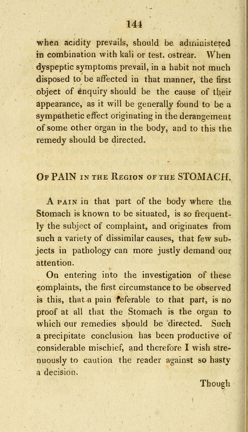 when acidity prevails, should be administered in combination with kali or test, ostrear. When dyspeptic symptoms prevail, in a habit not much disposed to be affected in that manner, the first object of enquiry should be the cause of their appearance, as it will be generally found to be a sympathetic effect originating in the derangement of some other organ in the body, and to this the remedy should be directed. Of PAIN in the Region of the STOMACH. A pain in that part of the body where the Stomach is known to be situated, is so frequent- ly the subject of complaint, and originates from such a variety of dissimilar causes, that few sub- jects in pathology can more justly demand our attention. On entering into the investigation of these complaints, the first circumstance to be observed is this, that a pain feferable to that part, is no proof at all that the Stomach is the organ to which our remedies should be directed. Such a precipitate conclusion has been productive of considerable mischief, and therefore I wish stre- nuously to caution the reader against so hasty a decision. Though