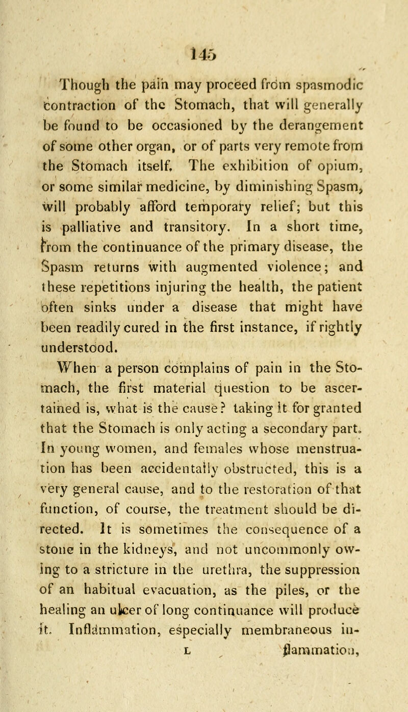 Though the pain may proceed from spasmodic Contraction of the Stomach, that will generally be found to be occasioned by the derangement of some other organ, or of parts very remote from the Stomach itself. The exhibition of opium, or some similar medicine, by diminishing Spasm, will probably afford temporary relief; but this is palliative and transitory. In a short time, from the continuance of the primary disease, the Spasm returns with augmented violence; and these repetitions injuring the health, the patient often sinks under a disease that might have been readily cured in the first instance, if rightly understood. When a person complains of pain in the Sto- mach, the first material question to be ascer- tained is, what is the cause? taking it for granted that the Stomach is only acting a secondary part. In young women, and females whose menstrua- tion has been accidentally obstructed, this is a very general cause, and to the restoration of that function, of course, the treatment should be di- rected. It is sometimes the consequence of a stone in the kidneys, and not uncommonly ow- ing to a stricture in the urethra, the suppression of an habitual evacuation, as the piles, or the healing an ulcer of long continuance will produce it. Inflammation, especially membraneous iu- l ^animation,