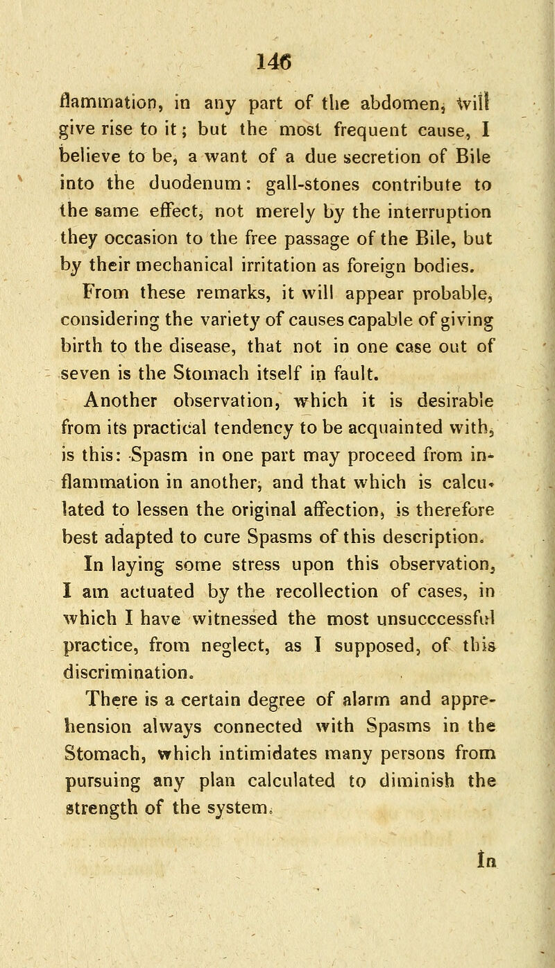 flammation, in any part of the abdomen, will give rise to it; but the most frequent cause, I believe to be, a want of a due secretion of Bile into the duodenum: gall-stones contribute to the same effect, not merely by the interruption they occasion to the free passage of the Bile, but by their mechanical irritation as foreign bodies. From these remarks, it will appear probable, considering the variety of causes capable of giving birth to the disease, that not in one case out of seven is the Stomach itself in fault. Another observation, which it is desirable from its practical tendency to be acquainted with, is this: Spasm in one part may proceed from in- flammation in another, and that which is calcu* lated to lessen the original affection) is therefore best adapted to cure Spasms of this description. In laying some stress upon this observation, I am actuated by the recollection of cases, in which I have witnessed the most unsuccessful practice, from neglect, as I supposed, of this discrimination. There is a certain degree of alarm and appre- hension always connected with Spasms in the Stomach, which intimidates many persons from pursuing any plan calculated to diminish the strength of the system. tn