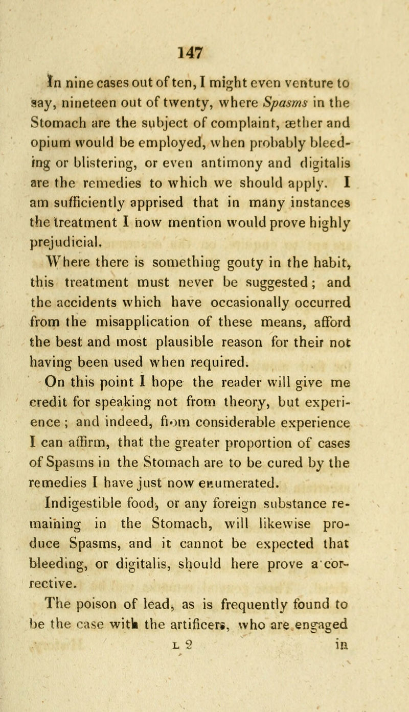 In nine cases out often, I might even venture to say, nineteen out of twenty, where Spasms in the Stomach are the subject of complaint, aether and opium would be employed, when probably bleed- ing or blistering, or even antimony and digitalis are the remedies to which we should apply. I am sufficiently apprised that in many instances the treatment I now mention would prove highly prejudicial. Where there is something gouty in the habit, this treatment must never be suggested; and the accidents which have occasionally occurred from the misapplication of these means, afford the best and most plausible reason for their not having been used when required. On this point I hope the reader will give me credit for speaking not from theory, but experi- ence ; and indeed, fiom considerable experience I can affirm, that the greater proportion of cases of Spasms in the Stomach are to be cured by the remedies I have just now enumerated. Indigestible food, or any foreign substance re- maining in the Stomach, will likewise pro- duce Spasms, and it cannot be expected that bleeding, or digitalis, should here prove acor- rective. The poison of lead, as is frequently found to be the case witk the artificers, who are engaged l 2 in