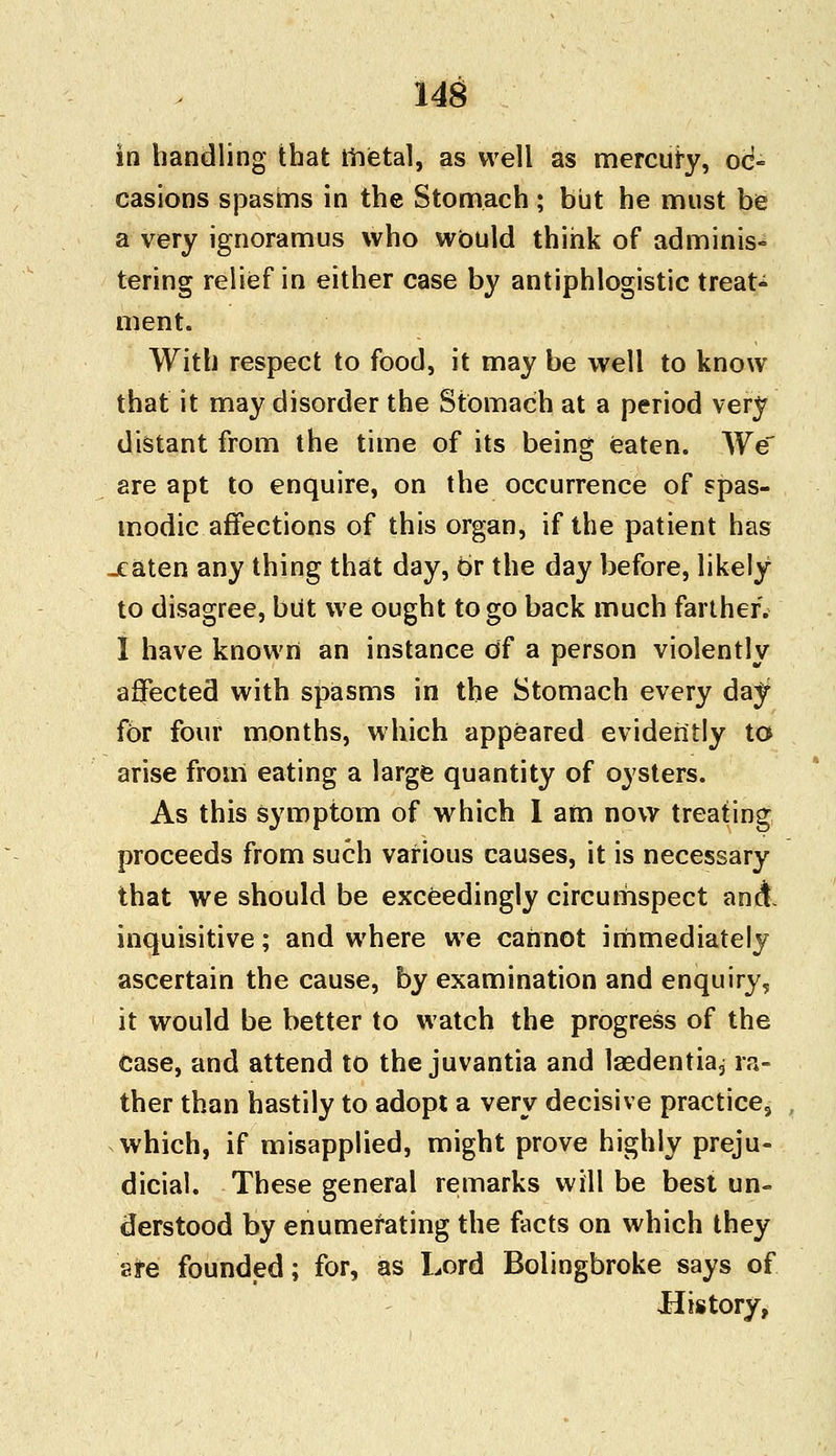 in handling that metal, as well as mercury, oc- casions spasms in the Stomach ; but he must be a very ignoramus who would think of adminis- tering relief in either case by antiphlogistic treats ment. With respect to food, it may be well to know that it may disorder the Stomach at a period very distant from the time of its being eaten. We are apt to enquire, on the occurrence of spas- modic affections of this organ, if the patient has -eaten any thing that day, or the day before, likely to disagree, but we ought to go back much farther. I have known an instance of a person violently affected with spasms in the Stomach every day fbr four months, which appeared evidently to arise from eating a large quantity of oysters. As this symptom of which I am now treating proceeds from such various causes, it is necessary that we should be exceedingly circumspect and inquisitive; and where we cannot immediately ascertain the cause, by examination and enquiry, it would be better to watch the progress of the case, and attend to the juvantia and laedentia, ra- ther than hastily to adopt a very decisive practice, which, if misapplied, might prove highly preju- dicial. These general remarks will be best un- derstood by enumerating the facts on which they are founded; for, as Lord Bolingbroke says of History,