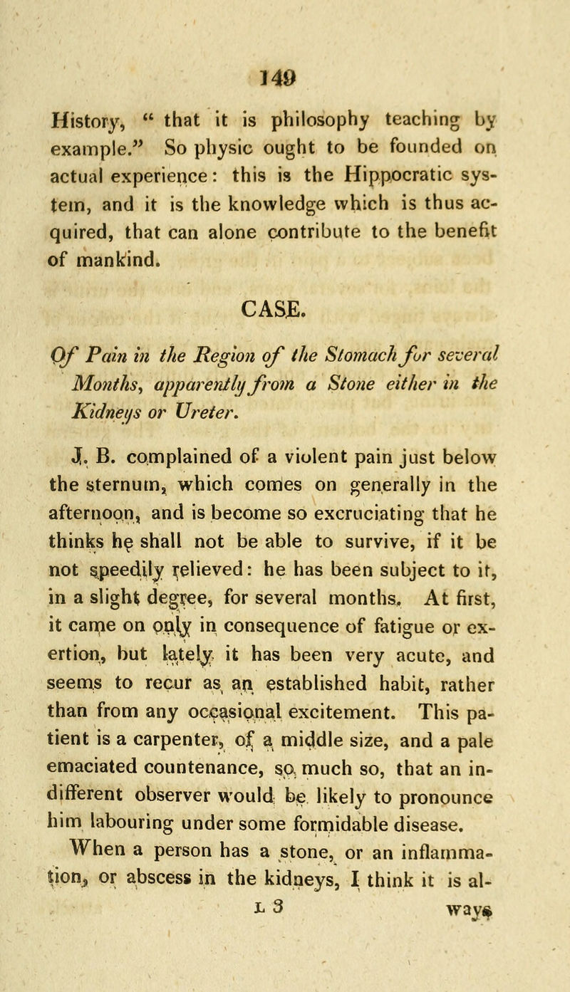History, that it is philosophy teaching by example. So physic ought to be founded on actual experience: this is the Hippocratic sys- tem, and it is the knowledge which is thus ac- quired, that can alone contribute to the benefit of mankind. CASE. Of Pain in the Region of the Stomach for several Months, apparently from a Stone either in the Kidneys or Ureter. 3,. B. complained of a violent pain just below the sternum, which conies on generally in the afternoon, and is become so excruciating that he thinks he shall not be able to survive, if it be not speedily relieved: he has been subject to it, in a slight degree, for several months. At first, it came on paly in consequence of fatigue or ex- ertion, but lately it has been very acute, and seems to recur as an established habit, rather than from any occasional excitement. This pa- tient is a carpenter, of a middle size, and a pale emaciated countenance, so, much so, that an in- different observer would be likely to pronounce him labouring under some formidable disease. When a person has a stone, or an inflamma- tion, or abscess in the kidneys, I think it is al- L 3 way$