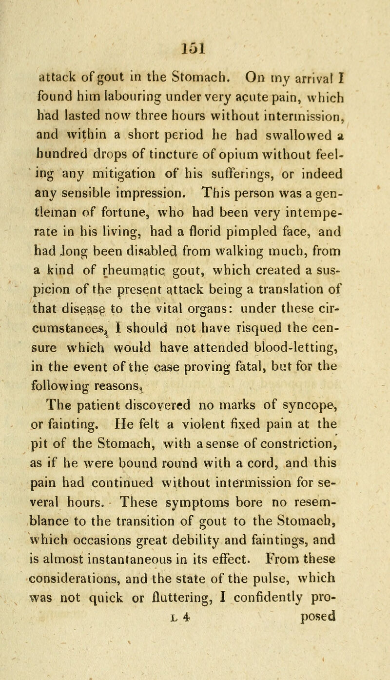 attack of gout in the Stomach. On my arrival I found him labouring under very acute pain, which had lasted now three hours without intermission, and within a short period he had swallowed a hundred drops of tincture of opium without feel- ing any mitigation of his sufferings, or indeed any sensible impression. This person was a gen- tleman of fortune, who had been very intempe- rate in his living, had a florid pimpled face, and had Jong been disabled from walking much, from a kind of rheumatic gout, which created a sus- picion of the present attack being a translation of that disease to the vital organs: under these cir- cumstances^ I should not have risqued the cen- sure which would have attended blood-letting, in the event of the case proving fatal, but for the following reasons, The patient discovered no marks of syncope, or fainting. He felt a violent fixed pain at the pit of the Stomach, with a sense of constriction, as if he were bound round with a cord, and this pain had continued without intermission for se- veral hours. These symptoms bore no resem- blance to the transition of gout to the Stomach, which occasions great debility and faintings, and is almost instantaneous in its effect. From these considerations, and the state of the pulse, which was not quick or fluttering, I confidently pro- l 4 posed