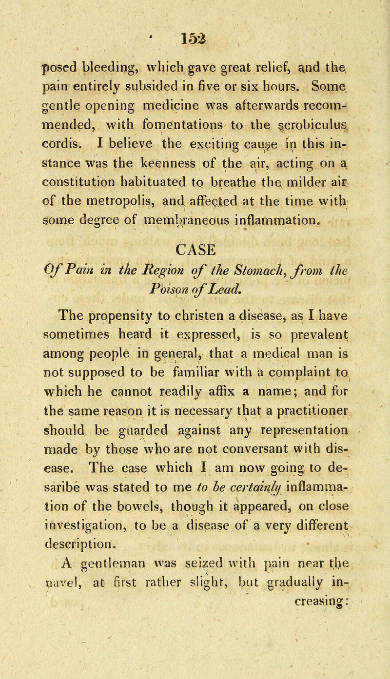 posed bleeding, which gave great relief, and the pain entirely subsided in five or six hours. Some gentle opening medicine was afterwards recom- mended, with fomentations to the scrobiculus cordis. I believe the exciting cause in this in- stance was the keenness of the air, acting on a constitution habituated to breathe the milder air of the metropolis, and affected at the time with Some degree of membraneous inflammation. CASE Of Pain in the Region of the Stomachy from the Poison of Lead, The propensity to christen a disease, as I have sometimes heard it expressed, is so prevalent among people in general, that a medical man is not supposed to be familiar with a complaint to which he cannot readily affix a name; and for the same reason it is necessary that a practitioner should be guarded against any representation made by those who are not conversant with dis- ease. The case which I am now going to de- saribe was stated to me to be certainly inflamma- tion of the bowels, though it appeared, on close investigation, to be a disease of a very different description. A gentleman was seized with pain near tlje nave!, at first rather slight, but gradually in- creasing: