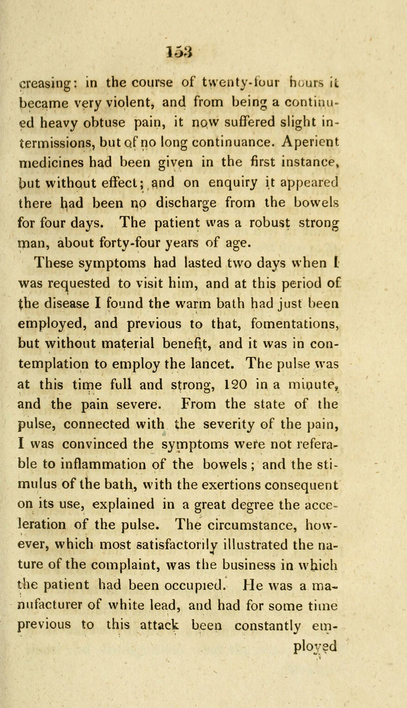 15:1 creasing: in the course of twenty-four bouts it became very violent, and from being a continu- ed heavy obtuse pain, it now suffered slight in- termissions, but of no long continuance. Aperient medicines had been given in the first instance, but without effect; and on enquiry it appeared there had been no discharge from the bowels for four days. The patient was a robust strong man, about forty-four years of age. These symptoms had lasted two days when I was requested to visit him, and at this period of the disease I found the warm bath had just been employed, and previous to that, fomentations, but without material benefit, and it was in con- templation to employ the lancet. The pulse was at this time full and strong, 120 in a minute, and the pain severe. From the state of the pulse, connected with the severity of the pain, I was convinced the symptoms were not refera- ble to inflammation of the bowels; and the sti- mulus of the bath, with the exertions consequent on its use, explained in a great degree the acce- leration of the pulse. The circumstance, how- ever, which most satisfactorily illustrated the na- ture of the complaint, was the business in which the patient had been occupied. He was a ma- nufacturer of white lead, and had for some time previous to this attack been constantly em- ployed