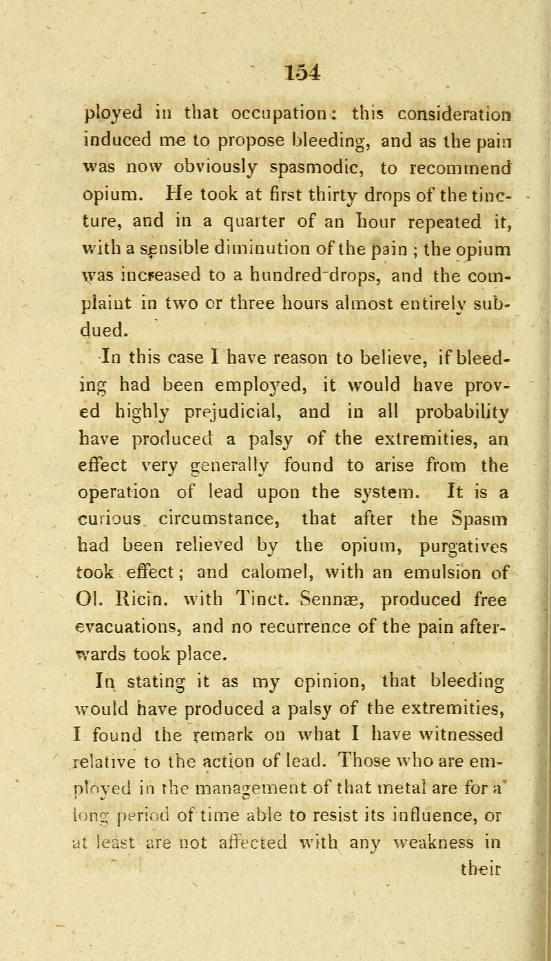 ployed in that occupation: this consideration induced me to propose bleeding, and as the pain was now obviously spasmodic, to recommend opium. He took at first thirty drops of the tinc- ture, and in a quarter of an hour repeated it, with a sensible diminution of the pain ; the opium was increased to a hundred'drops, and the com- plaint in two or three hours almost entirely sub- dued. In this case I have reason to believe, if bleed- ing had been employed, it would have prov- ed highly prejudicial, and in all probability have produced a palsy of the extremities, an effect very generally found to arise from the operation of lead upon the system. It is a curious circumstance, that after the Spasm had been relieved by the opium, purgatives took effect; and calomel, with an emulsion of OI. Iiicin. with Tinct. Sennae, produced free evacuations, and no recurrence of the pain after- wards took place. In stating it as my opinion, that bleeding would have produced a palsy of the extremities, I found the remark on what I have witnessed relative to the action of lead. Those who are em- ployed in the management of that metal are for a long period of time able to resist its influence, or at least are not affected with any weakness in their