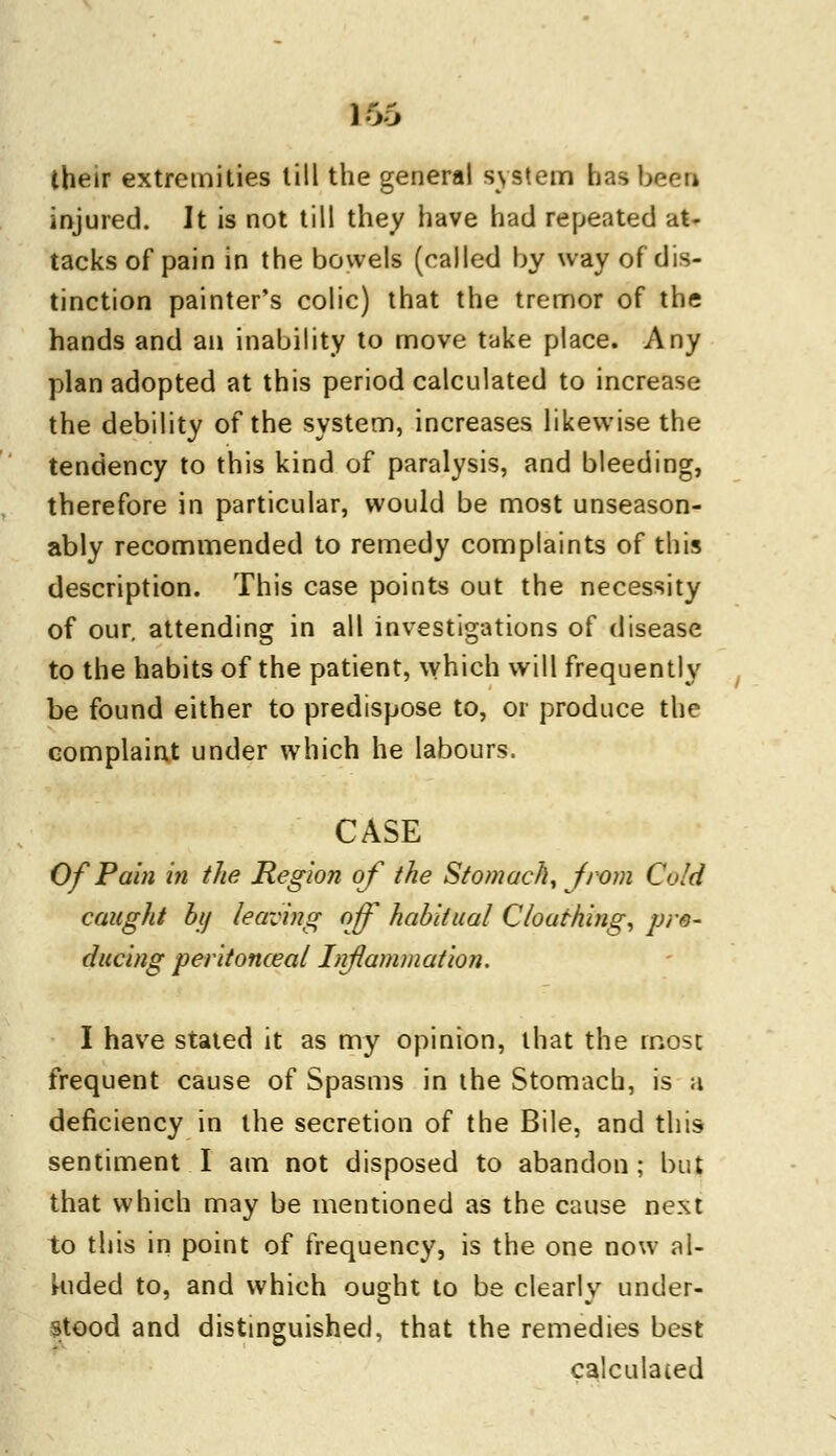 their extremities till the general system has been injured. It is not till they have had repeated at- tacks of pain in the bowels (called by way of dis- tinction painter's colic) that the tremor of the hands and an inability to move take place. Any plan adopted at this period calculated to increase the debility of the system, increases likewise the tendency to this kind of paralysis, and bleeding, therefore in particular, would be most unseason- ably recommended to remedy complaints of this description. This case points out the necessity of our. attending in all investigations of disease to the habits of the patient, which will frequently be found either to predispose to, or produce the complaint under which he labours. CASE Of Pain in the Region of the Stomach, from Cold caught by leaving off habitual C/oathing, pro- ducing peritonceal Inanimation. I have staled it as my opinion, that the most frequent cause of Spasms in the Stomach, is a deficiency in the secretion of the Bile, and this sentiment I am not disposed to abandon; but that which may be mentioned as the cause next to this in point of frequency, is the one now al- kided to, and which ought to be clearly under- stood and distinguished, that the remedies best calculated
