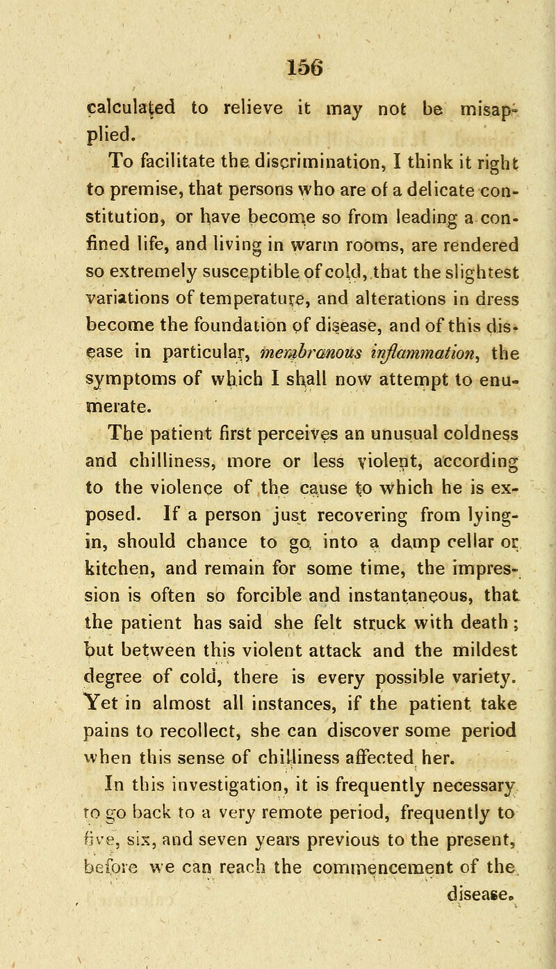 calculated to relieve it may not be misap- plied. To facilitate the. discrimination, I think it right to premise, that persons who are of a delicate con- stitution, or have become so from leading a con- fined life, and living in warm rooms, are rendered so extremely susceptible of cold, that the slightest variations of temperature, and alterations in dress become the foundation of disease, and of this dis- ease in particular^ membranous inflammation^ the symptoms of which I shall now attempt to enu- merate. The patient first perceives an unusual coldness and chilliness, more or less violent, according to the violence of the cause to which he is ex- posed. If a person just recovering from lying- in, should chance to go into a damp cellar or kitchen, and remain for some time, the impres- sion is often so forcible and instantaneous, that the patient has said she felt struck with death ; but between this violent attack and the mildest degree of cold, there is every possible variety. Yet in almost all instances, if the patient take pains to recollect, she can discover some period when this sense of chilliness affected her. In this investigation, it is frequently necessary to go back to a very remote period, frequently to five, six, and seven years previous to the present, before we can reach the commencement of the disease.