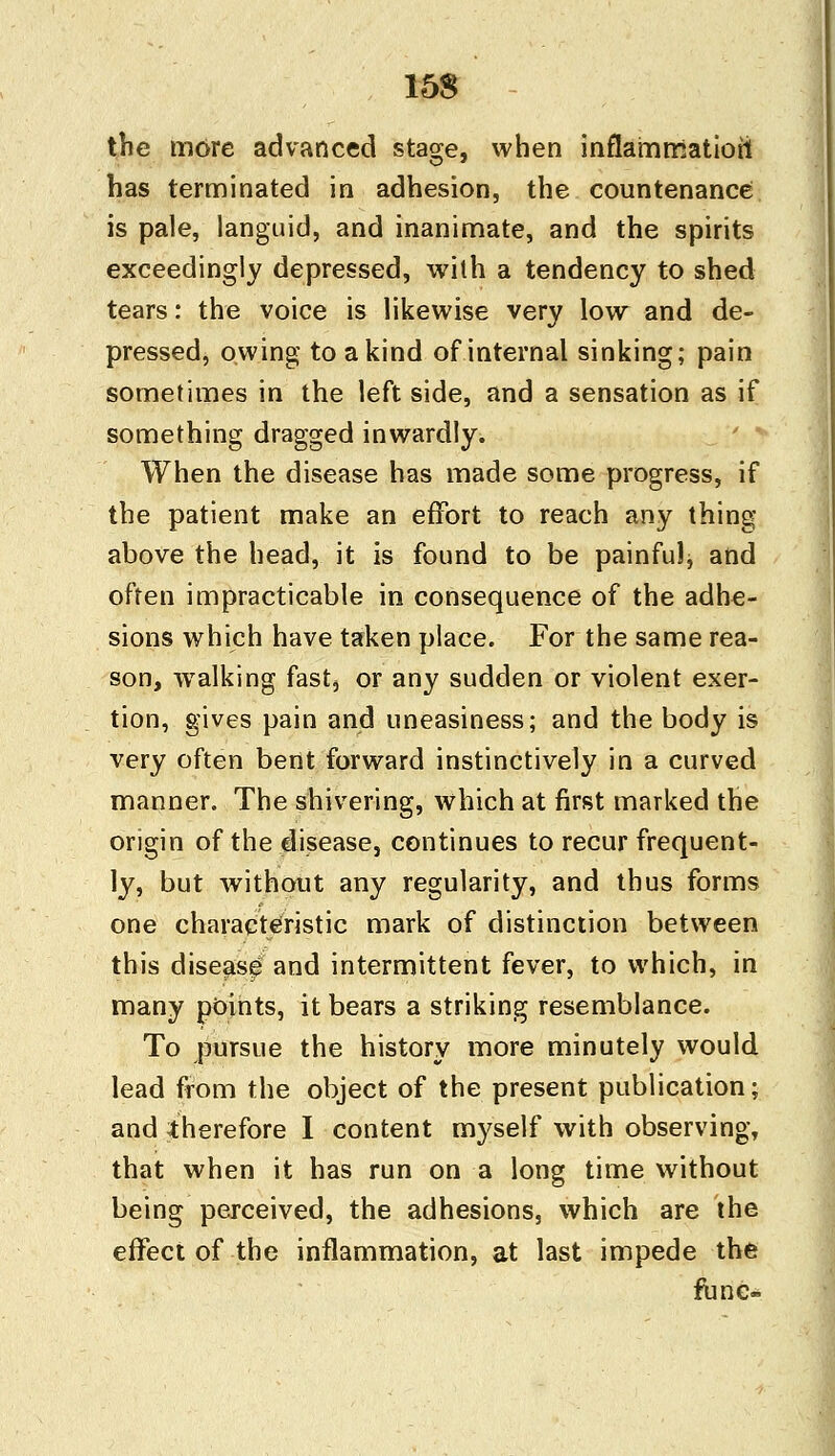 the more advanced stage, when inflammation has terminated in adhesion, the countenance is pale, languid, and inanimate, and the spirits exceedingly depressed, with a tendency to shed tears: the voice is likewise very low and de- pressed, owing to a kind of internal sinking; pain sometimes in the left side, and a sensation as if something dragged inwardly. When the disease has made some progress, if the patient make an effort to reach any thing- above the head, it is found to be painful, and often impracticable in consequence of the adhe- sions which have taken place. For the same rea- son, walking fast, or any sudden or violent exer- tion, gives pain and uneasiness; and the body is very often bent forward instinctively in a curved manner. The shivering, which at first marked the origin of the disease, continues to recur frequent- ly, but without any regularity, and thus forms one characteristic mark of distinction between this disease and intermittent fever, to which, in many points, it bears a striking resemblance. To pursue the history more minutely would lead from the object of the present publication; and therefore I content myself with observing, that when it has run on a long time without being perceived, the adhesions, which are the effect of the inflammation, at last impede the tunc-