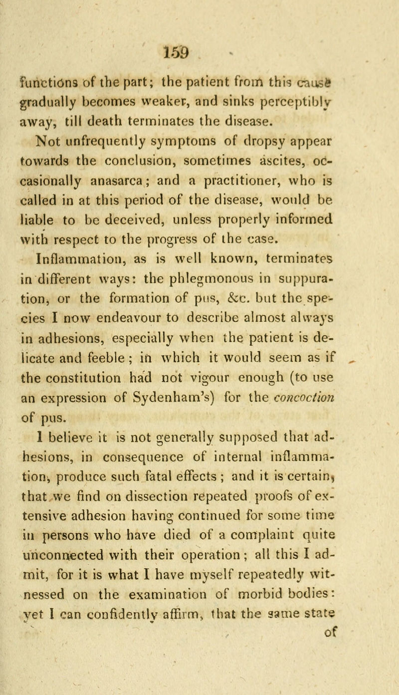 functions of the part; the patient from this causfe gradually becomes weaker, and sinks perceptibly away, till death terminates the disease. Not unfrequently symptoms of dropsy appear towards the conclusion, sometimes ascites, oc- casionally anasarca; and a practitioner, who is called in at this period of the disease, would be liable to be deceived, unless properly informed with respect to the progress of the case. Inflammation, as is well known, terminates in different ways: the phlegmonous in suppura- tionj, or the formation of pus, &c. but the spe- cies I now endeavour to describe almost always in adhesions, especially when the patient is de- licate and feeble; in which it would seem as if the constitution had not vigour enough (to use an expression of Sydenham's) for the concoction of pus. 1 believe it is not generally supposed that ad- hesions, in consequence of internal inflamma- tionj produce such fatal effects ; and it is certain* that we find on dissection repeated proofs of ex- tensive adhesion having continued for some time in persons who have died of a complaint quite unconnected with their operation; all this I ad- mit, for it is what I have myself repeatedly wit- nessed on the examination of morbid bodies: vet I can confidently affirm, that the same state of