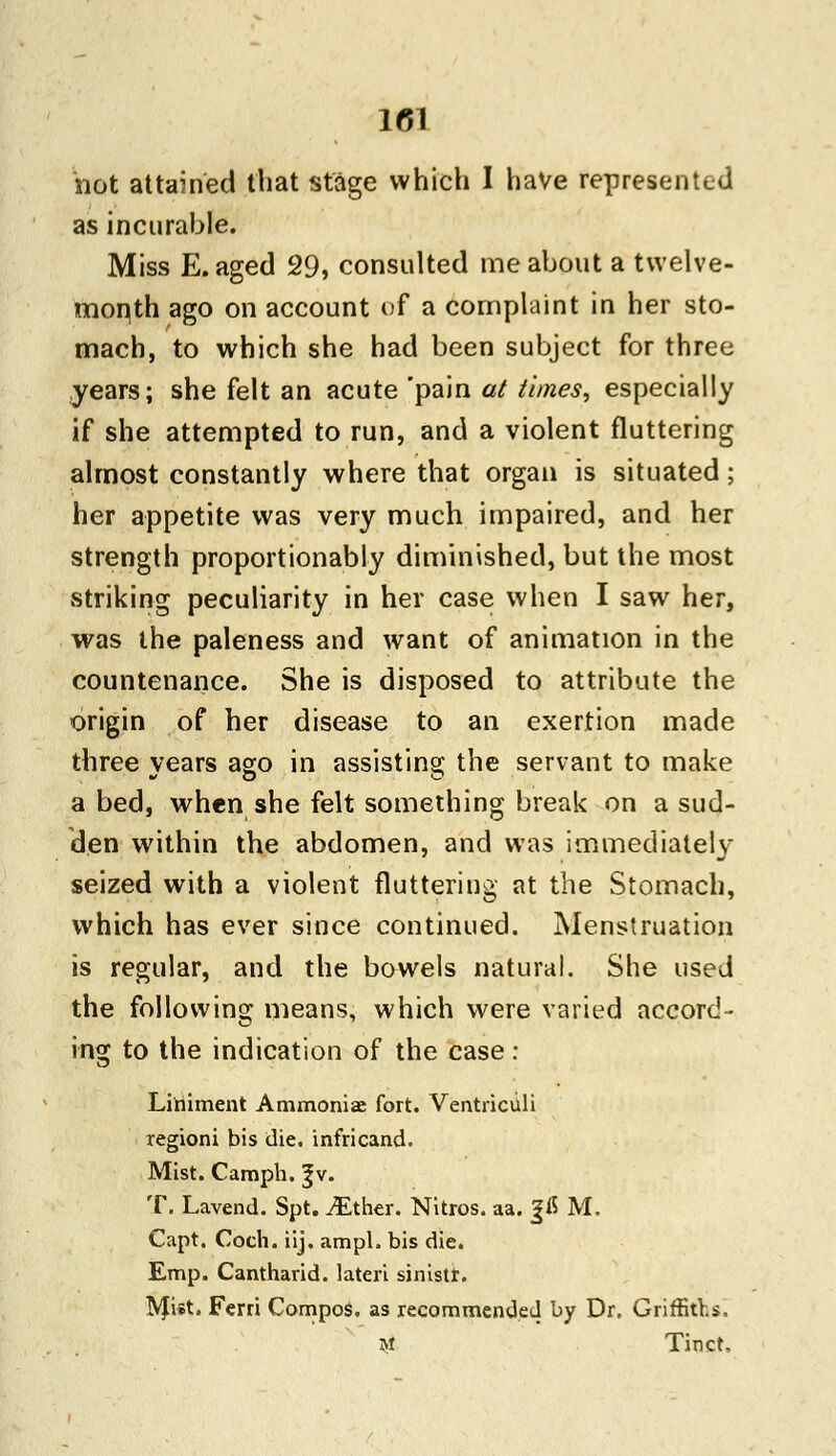 not attained that stage which I have represented as incurable. Miss E. aged 29, consulted me about a twelve- month ago on account of a complaint in her sto- mach, to which she had been subject for three years; she felt an acute 'pain at times, especially if she attempted to run, and a violent fluttering almost constantly where that organ is situated; her appetite was very much impaired, and her strength proportionably diminished, but the most striking peculiarity in her case when I saw her, was the paleness and want of animation in the countenance. She is disposed to attribute the origin of her disease to an exertion made three years ago in assisting the servant to make a bed, when she felt something break on a sud- den within the abdomen, and was immediately seized with a violent fluttering at the Stomach, which has ever since continued. Menstruation is regular, and the bowels natural. She used the following means, which were varied accord- ing to the indication of the case : Liniment Ammonia; fort. Ventrictili regioni bis die. infricand. Mist. Camph. ^v. T. Lavend. Spt. iEther. Nitros. aa. £fl M. Capt. Coch. iij. ampl. bis die. Emp. Cantharid. lateri sinistf. Mist. Ferri Compos, as recommended by Dr. Griffiths. $ Tinct,