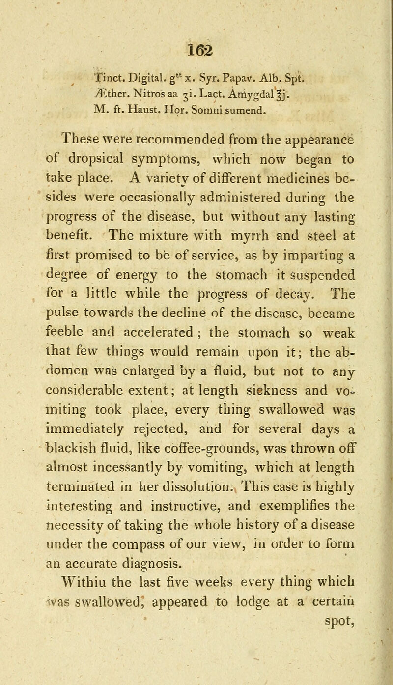 Tinct. Digital. gu x. Syr. Papav. Alb. Spt. /Ether. Nitros aa ^i. Lact. Arriygdal |j. M. ft. Haust. Hor. Somni sumend. These were recommended from the appearance of dropsical symptoms, which now began to take place. A variety of different medicines be- sides were occasionally administered during the progress of the disease, but without any lasting benefit. The mixture with myrrh and steel at first promised to be of service, as by imparting a degree of energy to the stomach it suspended for a little while the progress of decay. The pulse towards the decline of the disease, became feeble and accelerated ; the stomach so weak that few things would remain upon it; the ab- domen was enlarged by a fluid, but not to any considerable extent; at length siekness and vo- miting took place, every thing swallowed was immediately rejected, and for several days a blackish fluid, like coffee-grounds, was thrown off almost incessantly by vomiting, which at length terminated in her dissolution. This case is highly interesting and instructive, and exemplifies the necessity of taking the whole history of a disease under the compass of our view, in order to form an accurate diagnosis. Withiu the last five weeks every thing which was swallowed^ appeared to lodge at a certain spot,