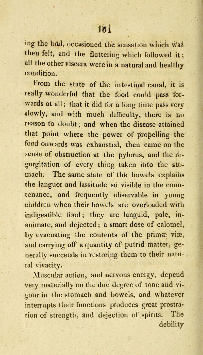 ing the bad, occasioned the sensation which wa^ then felt, and the fluttering which followed it; all the other viscera were in a natural and healthy condition. From the state of the intestinal canal, it is realiy wonderful that the food could pass for- wards at all; that it did for a long time pass very slowly, and with much difficulty, there.is no reason to doubt; and when the disease attained that point where the power of propelling the food onwards was exhausted, then came on the sense of obstruction at the pylorus, and the re- gurgitation of every thing taken into the sto- mach. The same state of the bowels explains the languor and lassitude so visible in the coun- tenance, and frequently observable in young children when their bowels are overloaded with indigestible food; they are languid, pale, in- animate, and dejected; a smart dose of calomel, by evacuating the contents of the primas vias, and carrying off a quantity of putrid matter, ge- nerally succeeds in restoring them to their natu- ral vivacity. Muscular action, and nervous energy, depend very materially on the due degree of tone arid vi- gour in the stomach and bowels, and whatever interrupts their functions produces great prostra- tion of strength, and dejection of spirits. The debility